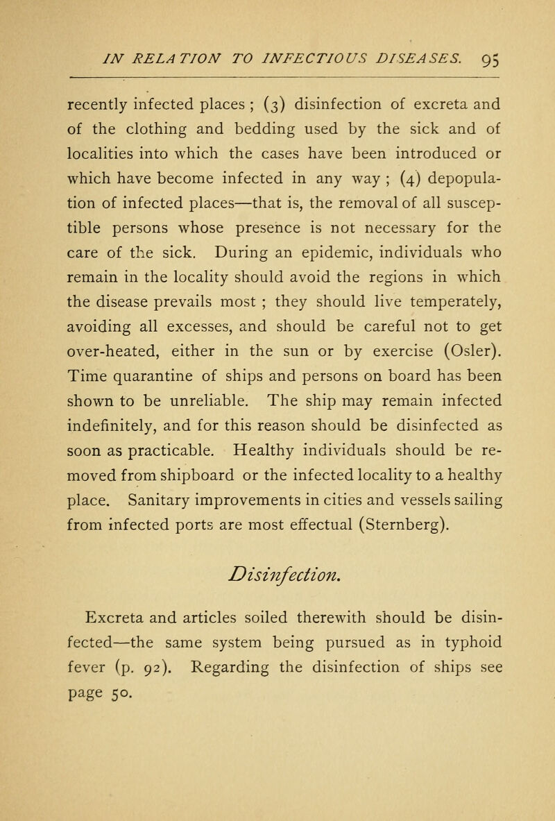 recently infected places ; (3) disinfection of excreta and of the clothing and bedding used by the sick and of localities into which the cases have been introduced or which have become infected in any way ; (4) depopula- tion of infected places—that is, the removal of all suscep- tible persons whose presence is not necessary for the care of the sick. During an epidemic, individuals who remain in the locality should avoid the regions in which the disease prevails most ; they should live temperately, avoiding all excesses, and should be careful not to get over-heated, either in the sun or by exercise (Osier). Time quarantine of ships and persons on board has been shown to be unreliable. The ship may remain infected indefinitely, and for this reason should be disinfected as soon as practicable. Healthy individuals should be re- moved from shipboard or the infected locality to a healthy place. Sanitary improvements in cities and vessels sailing from infected ports are most effectual (Sternberg). Disinfection. Excreta and articles soiled therewith should be disin- fected—the same system being pursued as in typhoid fever (p. 92). Regarding the disinfection of ships see page 50.