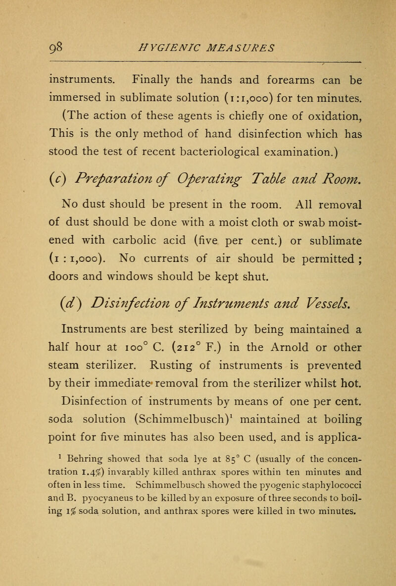 instruments. Finally the hands and forearms can be immersed in sublimate solution (i:i,ooo) for ten minutes. (The action of these agents is chiefly one of oxidation, This is the only method of hand disinfection which has stood the test of recent bacteriological examination.) {c) Preparation of Operating Table and Room. No dust should be present in the room. All removal of dust should be done with a moist cloth or swab moist- ened with carbolic acid (five per cent.) or sublimate (i : 1,000). No currents of air should be permitted ; doors and windows should be kept shut, (^) Disinfection of Instruments and Vessels. Instruments are best sterilized by being maintained a half hour at 100° C. (212° F.) in the Arnold or other steam sterilizer. Rusting of instruments is prevented by their immediate- removal from the sterilizer whilst hot. Disinfection of instruments by means of one per cent, soda solution (Schimmelbusch)^ maintained at boiling point for five minutes has also been used, and is applica- ^ Behring showed that soda lye at 85° C (usually of the concen- tration 1.4^) invarably killed anthrax spores within ten minutes and often in less time. Schimmelbusch showed the pyogenic staphylococci and B. pyocyaneus to be killed by an exposure of three seconds to boil- ing \% soda solution, and anthrax spores were killed in two minutes.