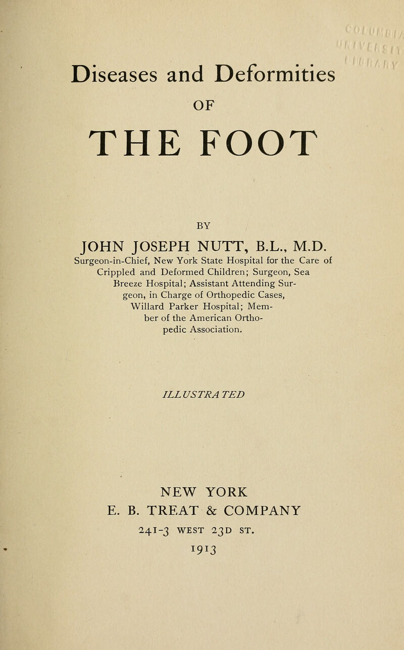 Diseases and Deformities OF THE FOOT BY JOHN JOSEPH NUTT, B.L., M.D. Surgeon-in-Chief, New York State Hospital for the Care of Crippled and Deformed Children; Surgeon, Sea Breeze Hospital; Assistant Attending Sur- geon, in Charge of Orthopedic Cases, Willard Parker Hospital; Mem- ber of the American Ortho- pedic Association. ILL USTRA TED NEW YORK E. B. TREAT & COMPANY 241-3 WEST 23 D ST.