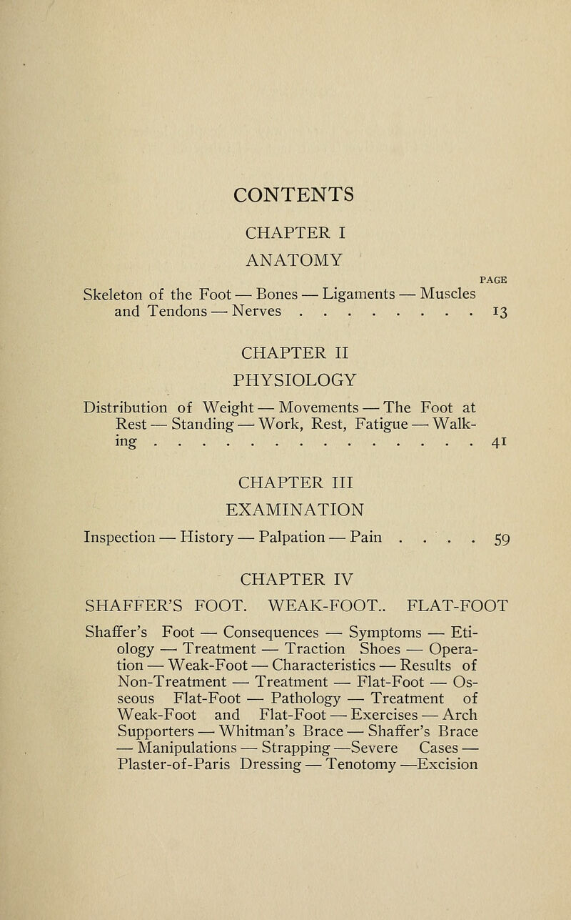 CONTENTS CHAPTER I ANATOMY PAGE Skeleton of the Foot — Bones — Ligaments — Muscles and Tendons — Nerves 13 CHAPTER II PHYSIOLOGY Distribution of Weight — Movements — The Foot at Rest — Standing — Work, Rest, Fatigue —' Walk- ing 41 CHAPTER III EXAMINATION Inspection — History — Palpation — Pain . . . . 59 CHAPTER IV SHAFFER'S FOOT. WEAK-FOOT.. FLAT-FOOT Shaffer's Foot — Consequences — Symptoms — Eti- ology —■ Treatment — Traction Shoes — Opera- tion — Weak-Foot — Characteristics — Results of Non-Treatment — Treatment — Fiat-Foot — Os- seous Fiat-Foot — Pathology — Treatment of Weak-Foot and Flat-Foot — Exercises — Arch Supporters —' Whitman's Brace — Shaffer's Brace — Manipulations — Strapping —Severe Cases — Plaster-of-Paris Dressing — Tenotomy —Excision