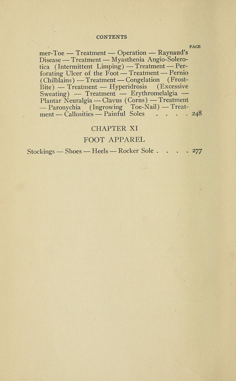 PAGE mer-Toe — Treatment — Operation — Raynaud's Disease — Treatment — Myasthenia Angio-Solero- tica (Intermittent Limping)—Treatment — Per- forating Ulcer of the Foot — Treatment — Pernio (Chilblains) — Treatment — Congelation (Frost- Bite) — Treatment — Hyperidrosis (Excessive Sweating) — Treatment — Erythromelalgia — Plantar Neuralgia — Clavus (Corns) —Treatment — Paronychia (Ingrowing Toe-Nail)—Treat- ment — Callosities — Painful Soles .... 248 CHAPTER XI FOOT APPAREL Stockings — Shoes — Heels — Rocker Sole .... 2^]^