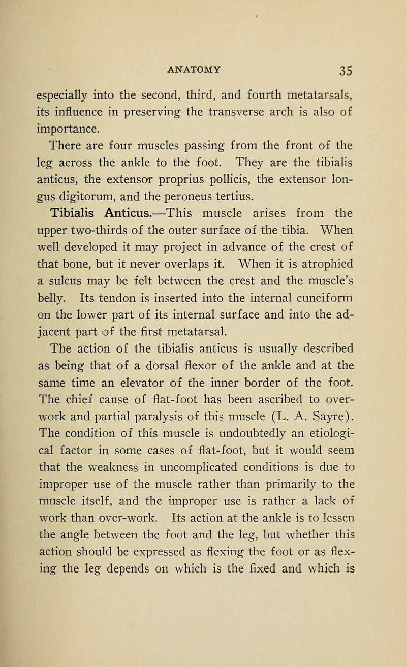 especially into the second, third, and fourth metatarsals, its influence in preserving the transverse arch is also of importance. There are four muscles passing from the front of the leg across the ankle to the foot. They are the tibialis anticus, the extensor proprius pollicis, the extensor lon- gus digitorum, and the peroneus tertius. Tibialis Anticus.—This muscle arises from the upper two-thirds of the outer surface of the tibia. When well developed it may project in advance of the crest of that bone, but it never overlaps it. When it is atrophied a sulcus may be felt between the crest and the muscle's belly. Its tendon is inserted into the internal cuneiform on the lower part of its internal surface and into the ad- jacent part of the first metatarsal. The action of the tibialis anticus is usually described as being that of a dorsal flexor of the ankle and at the same time an elevator of the inner border of the foot. The chief cause of flat-foot has been ascribed to over- work and partial paralysis of this muscle (L. A. Sayre). The condition of this muscle is undoubtedly an etiologi- cal factor in some cases of flat-foot, but it would seem that the weakness in uncomplicated conditions is due to improper use of the muscle rather than primarily to the muscle itself, and the improper use is rather a lack of work than over-work. Its action at the ankle is to lessen the angle between the foot and the leg, but whether this action should be expressed as flexing the foot or as flex- ing the leg depends on which is the fixed and which is