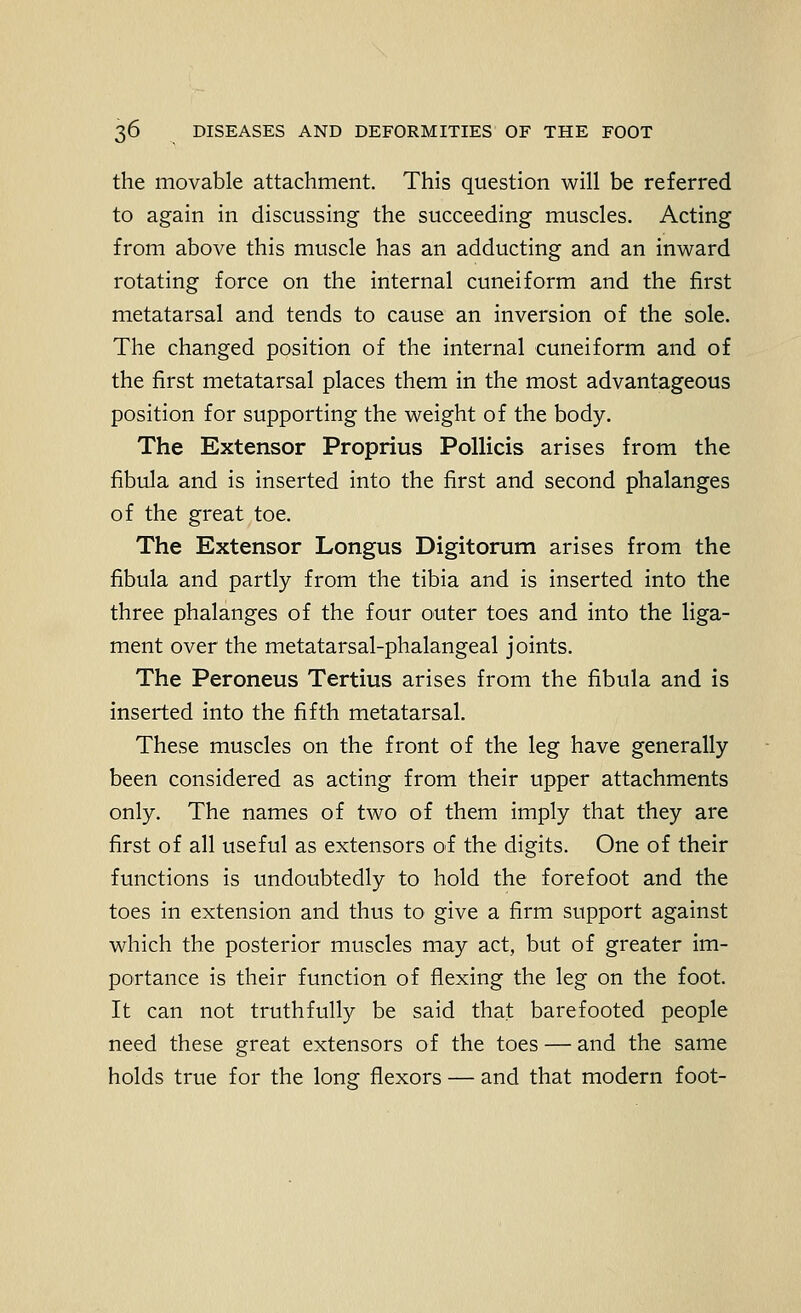 the movable attachment. This question will be referred to again in discussing the succeeding muscles. Acting from above this muscle has an adducting and an inward rotating force on the internal cuneiform and the first metatarsal and tends to cause an inversion of the sole. The changed position of the internal cuneiform and of the first metatarsal places them in the most advantageous position for supporting the weight of the body. The Extensor Proprius Pollicis arises from the fibula and is inserted into the first and second phalanges of the great toe. The Extensor Longus Digitorum arises from the fibula and partly from the tibia and is inserted into the three phalanges of the four outer toes and into the liga- ment over the metatarsal-phalangeal joints. The Peroneus Tertius arises from the fibula and is inserted into the fifth metatarsal. These muscles on the front of the leg have generally been considered as acting from their upper attachments only. The names of two of them imply that they are first of all useful as extensors of the digits. One of their functions is undoubtedly to hold the forefoot and the toes in extension and thus to give a firm support against which the posterior muscles may act, but of greater im- portance is their function of flexing the leg on the foot. It can not truthfully be said that barefooted people need these great extensors of the toes — and the same holds true for the long flexors — and that modern foot-