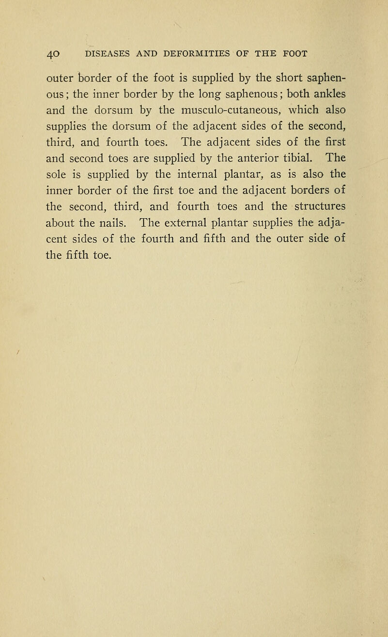 outer border of the foot is supplied by the short saphen- ous ; the inner border by the long saphenous; both ankles and the dorsum by the musculo-cutaneous, which also supplies the dorsum of the adjacent sides of the second, third, and fourth toes. The adjacent sides of the first and second toes are supplied by the anterior tibial. The sole is supplied by the internal plantar, as is also the inner border of the first toe and the adjacent borders of the second, third, and fourth toes and the structures about the nails. The external plantar supplies the adja- cent sides of the fourth and fifth and the outer side of the fifth toe.