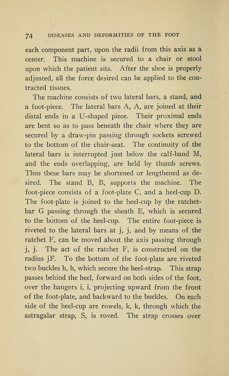 each component part, upon the radii from this axis as a center. This machine is secured to a chair or stool upon which the patient sits. After the shoe is properly adjusted, all the force desired can be applied to the con- tracted tissues. The machine consists of two lateral bars, a stand, and a foot-piece. The lateral bars A, A, are joined at their distal ends in a U-shaped piece. Their proximal ends are bent so as to pass beneath the chair where they are secured by a draw-pin passing through sockets screwed to the bottom of the chair-seat. The continuity of the lateral bars is interrupted just below the calf-band M, and the ends overlapping, are held by thumb screws. Thus these bars may be shortened or lengthened as de- sired. The stand B, B, supports the machine. The foot-piece consists of a foot-plate C, and a heel-cup D. The foot-plate is joined to the heel-cup by the ratchet- bar G passing through the sheath E, which is secured to the bottom of the heel-cup. The entire foot-piece is riveted to the lateral bars at j, j, and by means of the ratchet F, can be moved about the axis passing through j, j. The act of the ratchet F, is constructed on the radius jF, To the bottom of the foot-plate are riveted two buckles h, h, which secure the heel-strap. This strap passes behind the heel, forward on both sides of the foot, over the hangers i, i, projecting upward from the front of the foot-plate, and backward to the buckles. On each side of the heel-cup are rowels, k, k, through which the astragalar strap, S, is roved. The strap crosses over