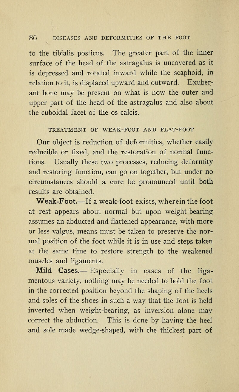 to the tibialis posticus. The greater part of the inner surface of the head of the astragalus is uncovered as it is depressed and rotated inward while the scaphoid, in relation to it, is displaced upward and outward. Exuber- ant bone may be present on what is now the outer and upper part of the head of the astragalus and also about the cuboidal facet of the os calcis. TREATMENT OF WEAK-FOOT AND FLAT-FOOT Our object is reduction of deformities, whether easily reducible or fixed, and the restoration of normal func- tions. Usually these two processes, reducing deformity and restoring function, can go on together, but under no circumstances should a cure be pronounced until both results are obtained. Weak-Foot.—If a weak-foot exists, wherein the foot at rest appears about normal but upon weight-bearing assumes an abducted and flattened appearance, with more or less valgus, means must be taken to preserve the nor- mal position of the foot while it is in use and steps taken at the same time to restore strength to the weakened muscles and ligaments. Mild Cases.— Especially in cases of the liga- mentous variety, nothing may be needed to hold the foot in the corrected position beyond the shaping of the heels and soles of the shoes in such a way that the foot is held inverted when weight-bearing, as inversion alone may correct the abduction. This is done by having the heel and sole made wedge-shaped, with the thickest part of
