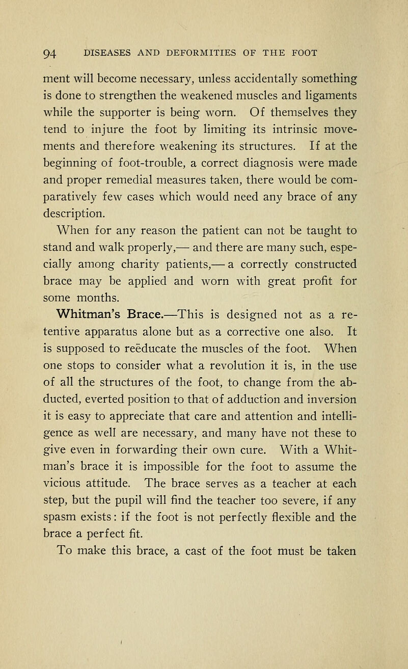 merit will become necessary, unless accidentally something is done to strengthen the weakened muscles and ligaments while the supporter is being worn. Of themselves they tend to injure the foot by limiting its intrinsic move- ments and therefore weakening its structures. If at the beginning of foot-trouble, a correct diagnosis were made and proper remedial measures taken, there would be com- paratively few cases which would need any brace of any description. When for any reason the patient can not be taught to stand and walk properly,— and there are many such, espe- cially among charity patients,— a correctly constructed brace may be applied and worn with great profit for some months. Whitman's Brace.—This is designed not as a re- tentive apparatus alone but as a corrective one also. It is supposed to reeducate the muscles of the foot. When one stops to consider what a revolution it is, in the use of all the structures of the foot, to change from the ab- ducted, everted position to that of adduction and inversion it is easy to appreciate that care and attention and intelli- gence as well are necessary, and many have not these to give even in forwarding their own cure. With a Whit- man's brace it is impossible for the foot to assume the vicious attitude. The brace serves as a teacher at each step, but the pupil will find the teacher too severe, if any spasm exists: if the foot is not perfectly flexible and the brace a perfect fit. To make this brace, a cast of the foot must be taken