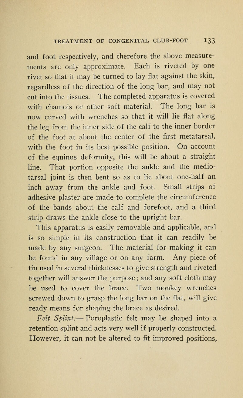 and foot respectively, and therefore the above measure- ments are only approximate. Each is riveted by one rivet so that it may be turned to lay flat against the skin, regardless of the direction of the long bar, and may not cut into the tissues. The completed apparatus is covered with chamois or other soft material. The long bar is now curved with wrenches so that it will lie flat along the leg from the inner side of the calf to the inner border of the foot at about the center of the first metatarsal, with the foot in its best possible position. On account of the equinus deformity, this will be about a straight line. That portion opposite the ankle and the medio- tarsal joint is then bent so as to lie about one-half an inch away from the ankle and foot. Small strips of adhesive plaster are made to complete the circumference of the bands about the calf and forefoot, and a third strip draws the ankle close to the upright bar. This apparatus is easily removable and applicable, and is so simple in its construction that it can readily be made by any surgeon. The material for making it can be found in any village or on any farm. Any piece of tin used in several thicknesses to give strength and riveted together will answer the purpose; and any soft cloth may be used to cover the brace. Two monkey wrenches screwed down to grasp the long bar on the flat, will give ready means for shaping the brace as desired. Felt Splint.— Poroplastic felt may be shaped into a retention splint and acts very well if properly constructed. However, it can not be altered to fit improved positions,