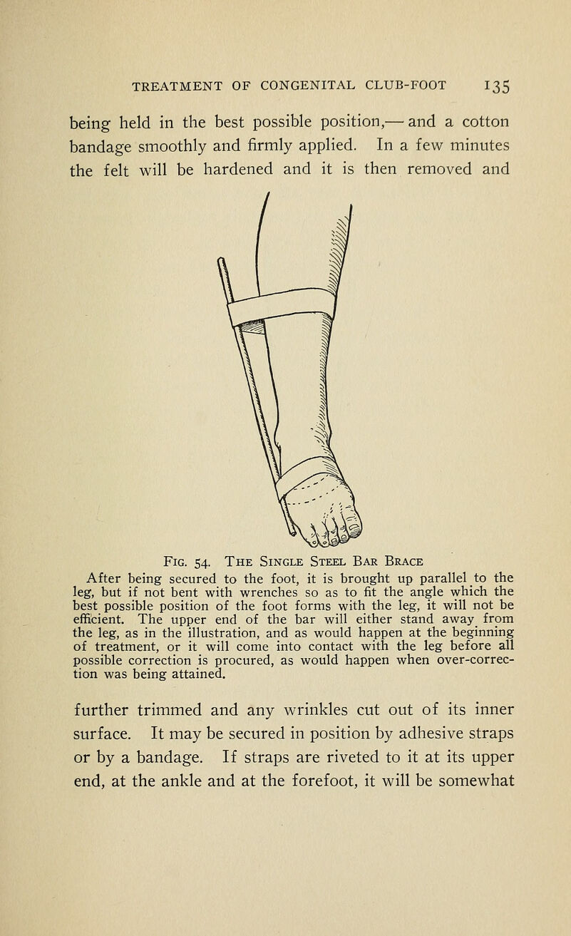 being held in the best possible position,— and a cotton bandage smoothly and firmly applied. In a few minutes the felt will be hardened and it is then removed and Fig. 54. The Single Steel Bar Brace After being secured to the foot, it is brought up parallel to the leg, but if not bent with wrenches so as to fit the angle which the best possible position of the foot forms with the leg, it will not be efficient. The upper end of the bar will either stand away from the leg, as in the illustration, and as would happen at the beginning of treatment, or it will come into contact with the leg before all possible correction is procured, as would happen when over-correc- tion was being attained. further trimmed and any wrinkles cut out of its inner surface. It may be secured in position by adhesive straps or by a bandage. If straps are riveted to it at its upper end, at the ankle and at the forefoot, it will be somewhat