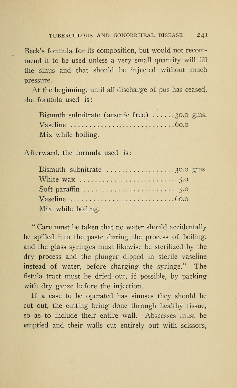 Beck's formula for its composition, but would not recom- mend it to be used unless a very small quantity will fill the sinus and that should be injected without much pressure. At the beginning, until all discharge of pus has ceased, the formula used is: Bismuth subnitrate (arsenic free) 30.0 gms. Vaseline 60.0 Mix while boiling. Afterward, the formula used is: Bismuth subnitrate 30.0 grns. White wax 5.0 Soft paraffin 5.0 Vaseline 60.0 Mix while boiling.  Care must be taken that no water should accidentally be spilled into the paste during the process of boiling, and the glass syringes must likewise be sterilized by the dry process and the plunger dipped in sterile vaseline instead of water, before charging the syringe. The fistula tract must be dried out, if possible, by packing with dry gauze before the injection. If a case to be operated has sinuses they should be cut out, the cutting being done through healthy tissue, so as to include their entire wall. Abscesses must be emptied and their walls cut entirely out with scissors.