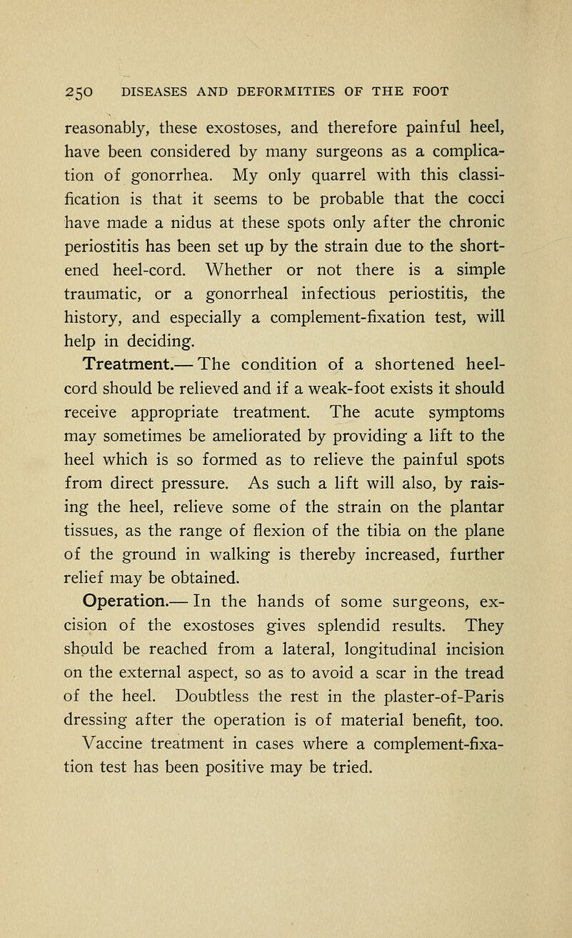 reasonably, these exostoses, and therefore painful heel, have been considered by many surgeons as a complica- tion of gonorrhea. My only quarrel with this classi- fication is that it seems to be probable that the cocci have made a nidus at these spots only after the chronic periostitis has been set up by the strain due to the short- ened heel-cord. Whether or not there is a simple traumatic, or a gonorrheal infectious periostitis, the history, and especially a complement-fixation test, will help in deciding. Treatment.— The condition of a shortened heel- cord should be relieved and if a weak-foot exists it should receive appropriate treatment. The acute symptoms may sometimes be ameliorated by providing a lift to the heel which is so formed as to relieve the painful spots from direct pressure. As such a lift will also, by rais- ing the heel, relieve some of the strain on the plantar tissues, as the range of flexion of the tibia on the plane of the ground in walking is thereby increased, further relief may be obtained. Operation.— In the hands of some surgeons, ex- cision of the exostoses gives splendid results. They shpuld be reached from a lateral, longitudinal incision on the external aspect, so as to avoid a scar in the tread of the heel. Doubtless the rest in the plaster-of-Paris dressing after the operation is of material benefit, too. Vaccine treatment in cases where a complement-fixa- tion test has been positive may be tried.