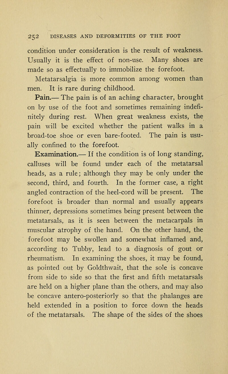 condition under consideration is the result of weakness. Usually it is the effect of non-use. Many shoes are made so as effectually to immobilize the forefoot. Metatarsalgia is more common among women than men. It is rare during childhood. Pain.— The pain is of an aching character, brought on by use of the foot and sometimes remaining indefi- nitely during rest. When great weakness exists, the pain will be excited whether the patient walks in a broad-toe shoe or even bare-footed. The pain is usu- ally confined to the forefoot. Examination.— If the condition is of long standing, calluses will be found under each of the metatarsal heads, as a rule; although they may be only under the second, third, and fourth. In the former case, a right angled contraction of the heel-cord will be present. The forefoot is broader than normal and usually appears thinner, depressions sometimes being present between the metatarsals, as it is seen between the metacarpals in muscular atrophy of the hand. On the other hand, the forefoot may be swollen and somewhat inflamed and, according to Tubby, lead to a diagnosis of gout or rheumatism. In examining the shoes, it may be found, as pointed out by Goldthwait, that the sole is concave from side to side so that the first and fifth metatarsals are held on a higher plane than the others, and may also be concave antero-posteriorly so that the phalanges are held extended in a position to force down the heads of the metatarsals. The shape of the sides of the shoes