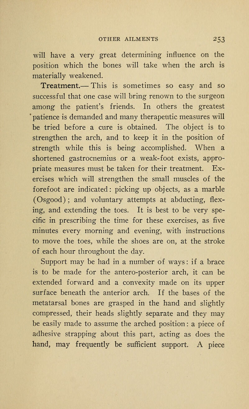 will have a very great determining influence on the position which the bones will take when the arch is materially weakened. Treatment.— This is sometimes so easy and so successful that one case will bring renown to the surgeon among the patient's friends. In others the greatest ' patience is demanded and many therapeutic measures will be tried before a cure is obtained. The object is to strengthen the arch, and to keep it in the position of strength while this is being accomplished. When a shortened gastrocnemius or a weak-foot exists, appro- priate measures must be taken for their treatment. Ex- ercises which will strengthen the small muscles of the forefoot are indicated: picking up objects, as a marble (Osgood) ; and voluntary attempts at abducting, flex- ing, and extending the toes. It is best to be very spe- cific in prescribing the time for these exercises, as five minutes every morning and evening, with instructions to move the toes, while the shoes are on, at the stroke of each hour throughout the day. Support may be had in a number of ways: if a brace is to be made for the antero-posterior arch, it can be extended forward and a convexity made on its upper surface beneath the anterior arch. If the bases of the metatarsal bones are grasped in the hand and slightly compressed, their heads slightly separate and they may be easily made to assume the arched position: a piece of adhesive strapping about this part, acting as does the hand, may frequently be sufficient support. A piece