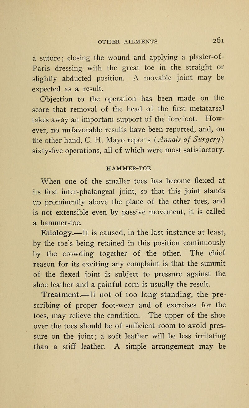 a suture; closing the wound and applying a plaster-of- Paris dressing with the great toe in the straight or slightly abducted position. A movable joint may be expected as a result. Objection to the operation has been made on the score that removal of the head of the first metatarsal takes away an important support of the forefoot. How- ever, no unfavorable results have been reported, and, on the other hand, C. H. Mayo reports (Annals of Surgery) sixty-five operations, all of which were most satisfactory. HAMMER-TOE When one of the smaller toes has become flexed at its first inter-phalangeal joint, so that this joint stands up prominently above the plane of the other toes, and is not extensible even by passive movement, it is called a hammer-toe. Etiology.—It is caused, in the last instance at least, by the toe's being retained in this position continuously by the crowding together of the other. The chief reason for its exciting any complaint is that the summit of the flexed joint is subject to pressure against the shoe leather and a painful corn is usually the result. Treatment.—If not of too long standing, the pre- scribing of proper foot-wear and of exercises for the toes, may relieve the condition. The upper of the shoe over the toes should be of sufficient room to avoid pres- sure on the joint; a soft leather will be less irritating than a stiff leather. A simple arrangement may be