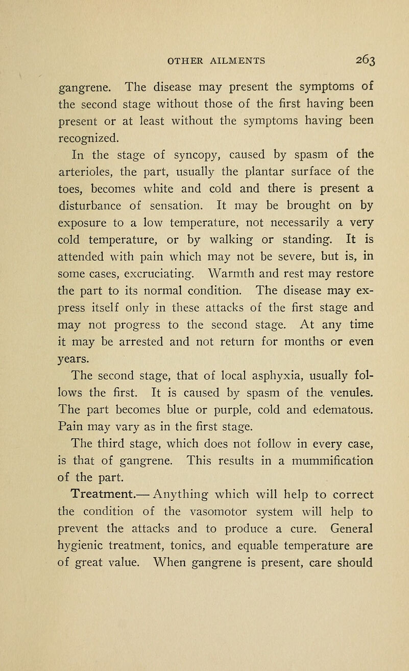 gangrene. The disease may present the symptoms of the second stage without those of the first having been present or at least without the symptoms having been recognized. In the stage of syncopy, caused by spasm of the arterioles, the part, usually the plantar surface of the toes, becomes white and cold and there is present a disturbance of sensation. It may be brought on by exposure to a low temperature, not necessarily a very cold temperature, or by walking or standing. It is attended with pain which may not be severe, but is, in some cases, excruciating. Warmth and rest may restore the part to its normal condition. The disease may ex- press itself only in these attacks of the first stage and may not progress to the second stage. At any time it may be arrested and not return for months or even years. The second stage, that of local asphyxia, usually fol- lows the first. It is caused by spasm of the, venules. The part becomes blue or purple, cold and edematous. Pain may vary as in the first stage. The third stage, which does not follow in every case, is that of gangrene. This results in a mummification of the part. Treatment.— Anything which will help to correct the condition of the vasomotor system will help to prevent the attacks and to produce a cure. General hygienic treatment, tonics, and equable temperature are of great value. When gangrene is present, care should
