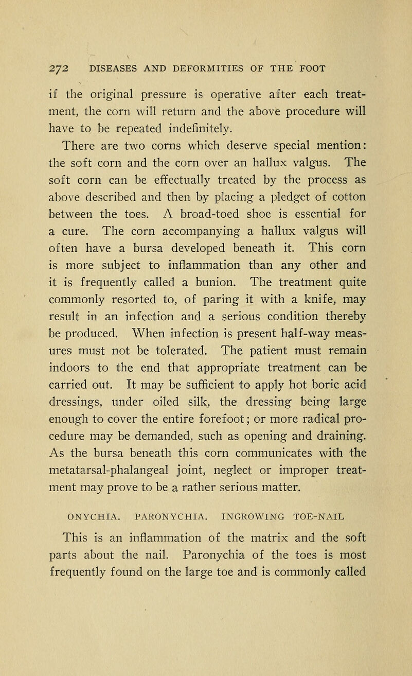 if the original pressure is operative after each treat- ment, the corn will return and the above procedure will have to be repeated indefinitely. There are two corns which deserve special mention: the soft corn and the corn over an hallux valgus. The soft corn can be effectually treated by the process as above described and then by placing a pledget of cotton between the toes. A broad-toed shoe is essential for a cure. The corn accompanying a hallux valgus will often have a bursa developed beneath it. This corn is more subject to inflammation than any other and it is frequently called a bunion. The treatment quite commonly resorted to, of paring it with a knife, may result in an infection and a serious condition thereby be produced. When infection is present half-way meas- ures must not be tolerated. The patient must remain indoors to the end that appropriate treatment can be carried out. It may be sufficient to apply hot boric acid dressings, under oiled silk, the dressing being large enough to cover the entire forefoot; or more radical pro- cedure may be demanded, such as opening and draining. As the bursa beneath this corn communicates with the metatarsal-phalangeal joint, neglect or improper treat- ment may prove to be a rather serious matter. ONYCHIA. PARONYCHIA. INGROWING TOE-NAIL This is an inflammation of the matrix and the soft parts about the nail. Paronychia of the toes is most frequently found on the large toe and is commonly called