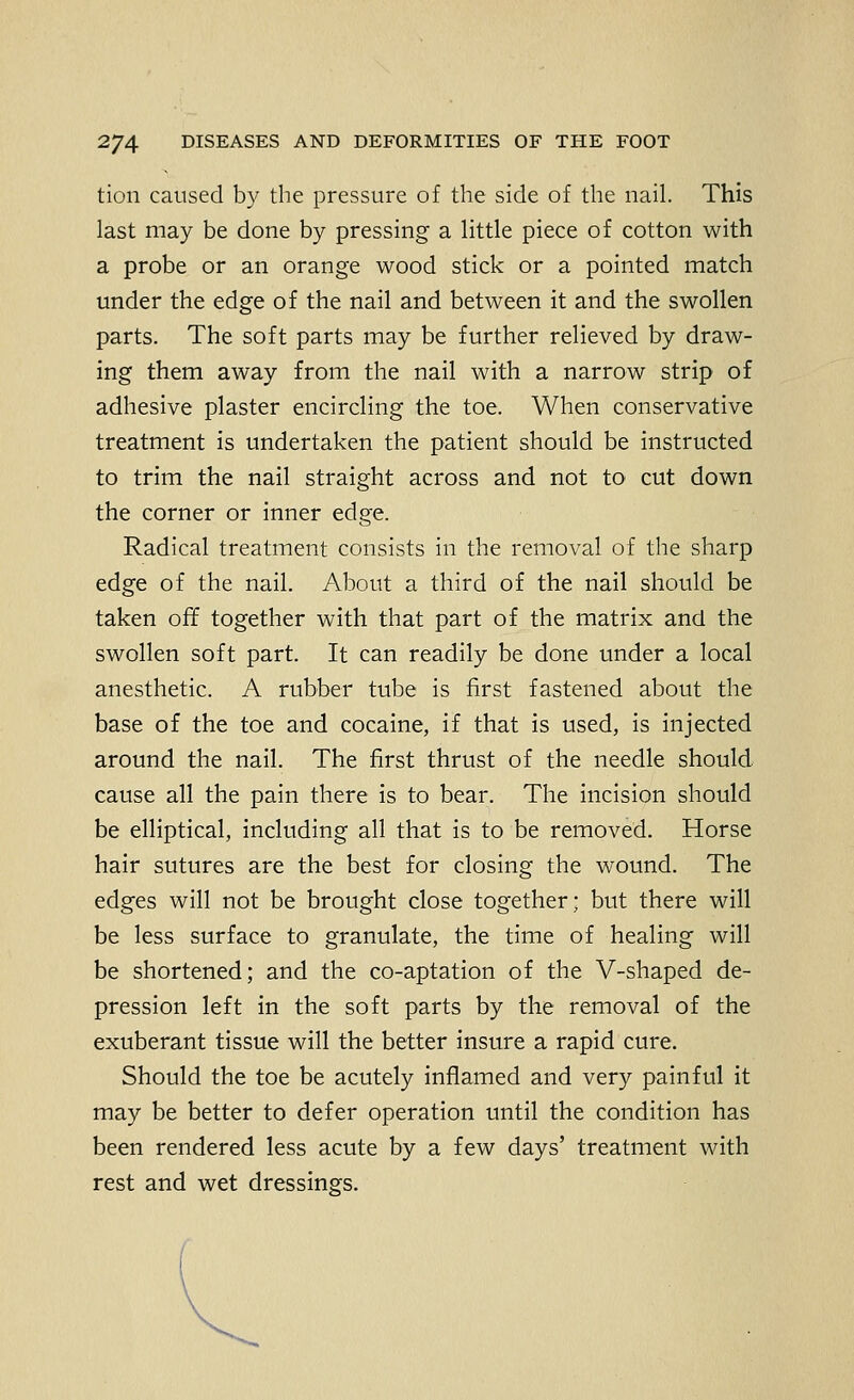 tion caused by the pressure of the side of the nail. This last may be done by pressing a little piece of cotton with a probe or an orange wood stick or a pointed match under the edge of the nail and between it and the swollen parts. The soft parts may be further relieved by draw- ing them away from the nail with a narrow strip of adhesive plaster encircling the toe. When conservative treatment is undertaken the patient should be instructed to trim the nail straight across and not to cut down the corner or inner edge. Radical treatment consists in the removal of the sharp edge of the nail. About a third of the nail should be taken off together with that part of the matrix and the swollen soft part. It can readily be done under a local anesthetic. A rubber tube is first fastened about the base of the toe and cocaine, if that is used, is injected around the nail. The first thrust of the needle should, cause all the pain there is to bear. The incision should be elliptical, including all that is to be removed. Horse hair sutures are the best for closing the wound. The edges will not be brought close together; but there will be less surface to granulate, the time of healing will be shortened; and the co-aptation of the V-shaped de- pression left in the soft parts by the removal of the exuberant tissue will the better insure a rapid cure. Should the toe be acutely inflamed and very painful it may be better to defer operation until the condition has been rendered less acute by a few days' treatment with rest and wet dressings.