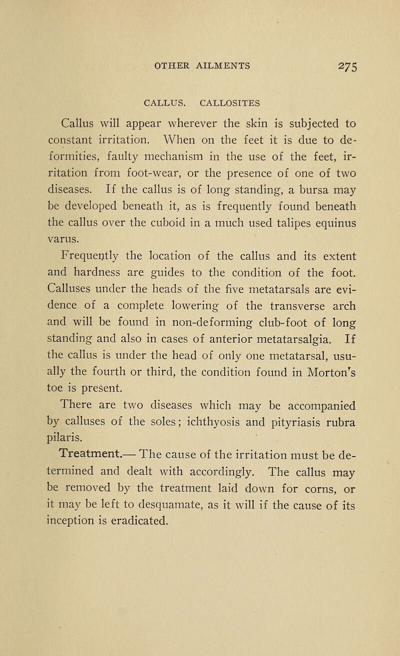 CALLUS. CALLOSITES Callus will appear wherever the skin is subjected to constant irritation. When on the feet it is due to de- formities, faulty mechanism in the use of the feet, ir- ritation from foot-wear, or the presence of one of two diseases. If the callus is of long standing, a bursa may be developed beneath it, as is frequently found beneath the callus over the cuboid in a much used talipes equinus varus. Frequently the location of the callus and its extent and hardness are guides to the condition of the foot. Calluses under the heads of the five metatarsals are evi- dence of a complete lowering of the transverse arch and will be found in non-deforming club-foot of long standing and also in cases of anterior metatarsalgia. If the callus is under the head of only one metatarsal, usu- ally the fourth or third, the condition found in Morton^s toe is present. There are two diseases which may be accompanied by calluses of the soles; ichthyosis and pityriasis rubra pilaris. Treatment.— The cause of the irritation must be de- termined and dealt with accordingly. The callus may be removed by the treatment laid down for corns, or it may be left to desquamate, as it will if the cause of its inception is eradicated.