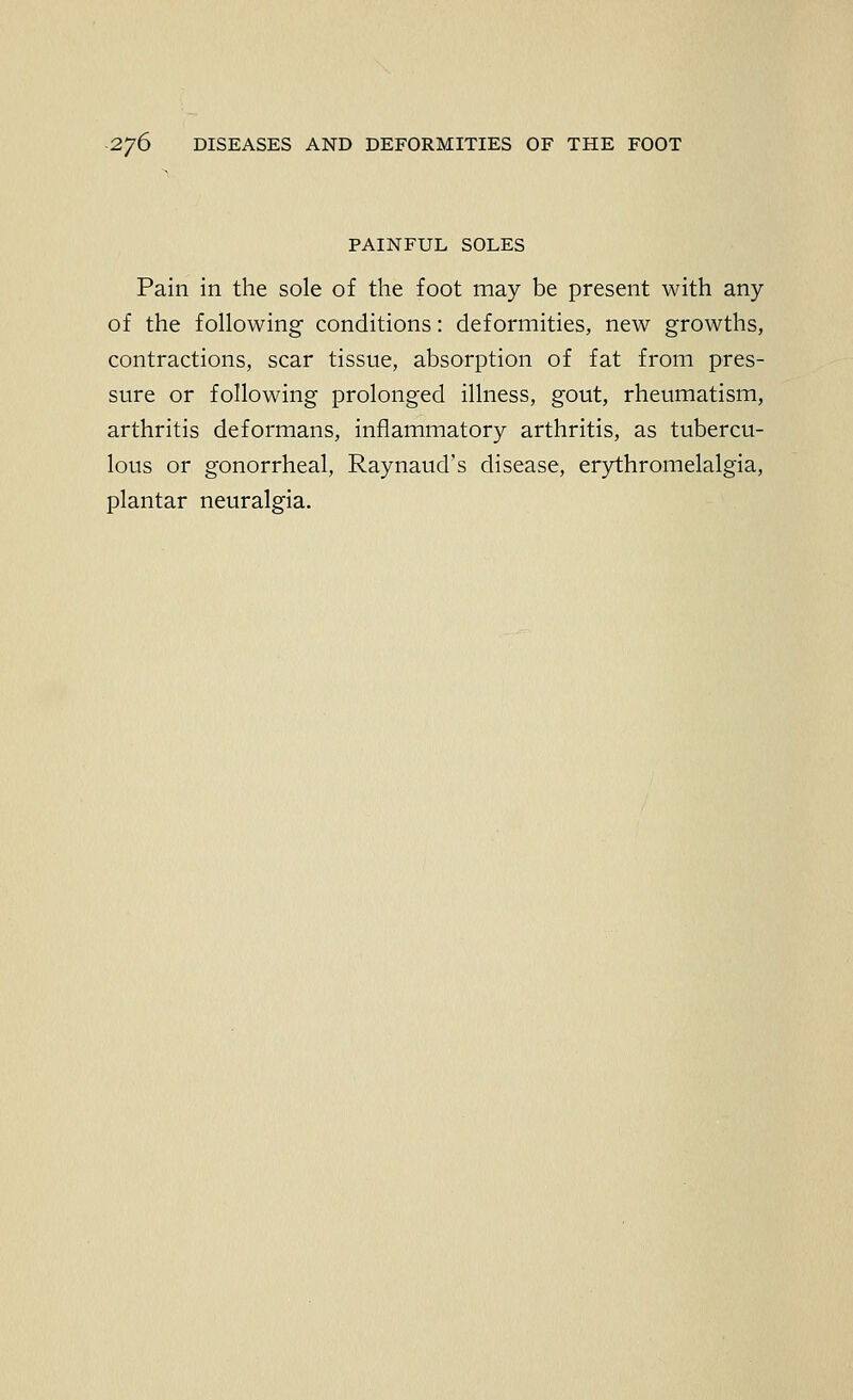 PAINFUL SOLES Pain in the sole of the foot may be present with any of the following conditions: deformities, new growths, contractions, scar tissue, absorption of fat from pres- sure or following prolonged illness, gout, rheumatism, arthritis deformans, inflammatory arthritis, as tubercu- lous or gonorrheal, Raynaud's disease, erythromelalgia, plantar neuralgia.