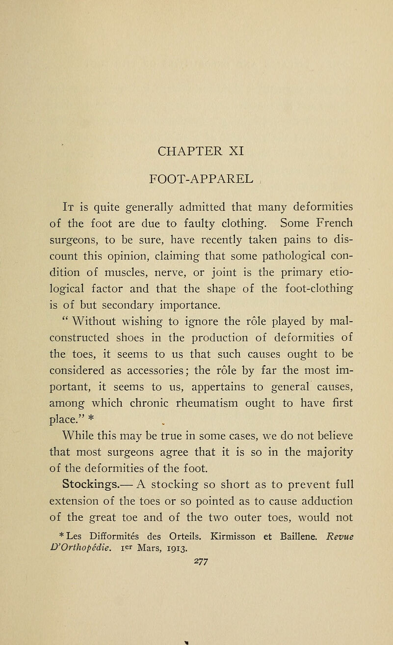 CHAPTER XI FOOT-APPAREL It is quite generally admitted that many deformities of the foot are due to faulty clothing. Some French surgeons, to be sure, have recently taken pains to dis- count this opinion, claiming that some pathological con- dition of muscles, nerve, or joint is the primary etio- logical factor and that the shape of the foot-clothing is of but secondary importance.  Without wishing to ignore the role played by mal- constructed shoes in the production of deformities of the toes, it seems to us that such causes ought to be considered as accessories; the role by far the most im- portant, it seems to us, appertains to general causes, among which chronic rheumatism ought to have first place. * While this may be true in some cases, we do not believe that most surgeons agree that it is so in the majority of the deformities of the foot. Stockings.— A stocking so short as to prevent full extension of the toes or so pointed as to cause adduction of the great toe and of the two outer toes, would not * Les Difformites des Orteils. Kirmisson et Baillene. Revue D'Orthopedie. ler Mars, 1913.