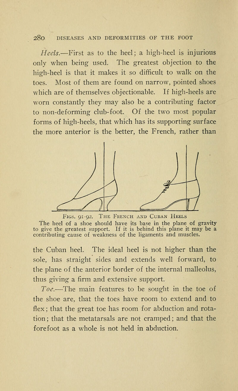 Heels.—First as to the heel; a high-heel is injurious only when being used. The greatest objection to the high-heel is that it makes it so difficult to walk on the toes. Most of them are found on narrow, pointed shoes which are of themselves objectionable. If high-heels are worn constantly they may also be a contributing factor to non-deforming club-foot. Of the two most popular forms of high-heels, that which has its supporting surface the more anterior is the better, the French, rather than Figs. 91-92. The French and Cuban Heels The heel of a shoe should have its base in the plane of gravity to give the greatest support. If it is behind this plane it may be a contributing cause of vi^eakness of the ligaments and muscles. the Cuban heel. The ideal heel is not higher than the sole, has straight sides and extends well forward, to the plane of the anterior border of the internal malleolus, thus giving a firm and extensive support. Toe.—The main features to be sought in the toe of the shoe are, that the toes have room to extend and to flex; that the great toe has room for abduction and rota- tion; that the metatarsals are not cramped; and that the forefoot as a whole is not held in abduction.