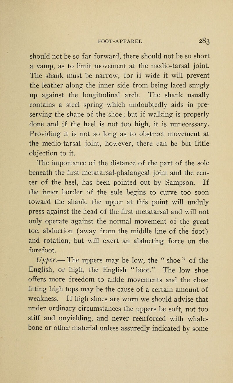should not be so far forward, there should not be so short a vamp, as to limit movement at the medio-tarsal joint. The shank must be narrow, for if wide it will prevent the leather along the inner side from being laced snugly up against the longitudinal arch. The shank usually contains a steel spring which undoubtedly aids in pre- serving the shape of the shoe; but if walking is properly done and if the heel is not too high, it is unnecessary. Providing it is not so long as to obstruct movement at the medio-tarsal joint, however, there can be but little objection to it. The importance of the distance of the part of the sole beneath the first metatarsal-phalangeal joint and the cen- ter of the heel, has been pointed out by Sampson. If the inner border of the sole begins to curve too soon toward the shank, the upper at this point will unduly press against the head of the first metatarsal and will not only operate against the normal movement of the great toe, abduction (away from the middle line of the foot) and rotation, but will exert an abducting force on the forefoot. Upper.—• The uppers may be low, the  shoe  of the English, or high, the English boot. The low shoe offers more freedom to ankle movements and the close fitting high tops may be the cause of a certain amount of weakness. If high shoes are worn we should advise that under ordinary circumstances the uppers be soft, not too stiff and unyielding, and never reenforced with whale- bone or other material unless assuredly indicated by some
