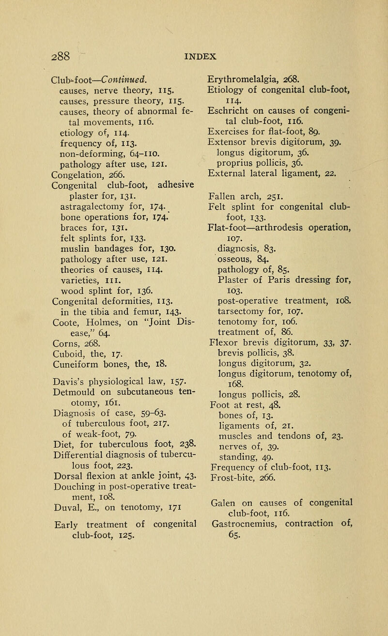 Club-foot—Continued. causes, nerve theory, 115. causes, pressure theory, 115. causes, theory of abnormal fe- tal movements, 116. etiology of, 114. frequency of, 113. non-deforming, 64-110. pathology after use, 121. Congelation, 266. Congenital club-foot, adhesive plaster for, 131. astragalectomy for, 174. bone operations for, 174. braces for, 131. felt splints for, 133. muslin bandages for, 130. pathology after use, 121. theories of causes, 114. varieties, iii. wood splint for, 136. Congenital deformities, 113, in the tibia and femur, 143. Coote, Holmes, on Joint Dis- ease, 64. Corns, 268. Cuboid, the, 17. Cuneiform bones, the, 18. Davis's physiological lavir, 157. Detmould on subcutaneous ten- otomy, 161. Diagnosis of case, 59-63. of tuberculous foot, 217. of w^eak-foot, 79. Diet, for tuberculous foot, 238. Differential diagnosis of tubercu- lous foot, 223. Dorsal flexion at ankle joint, 43. Douching in post-operative treat- ment, 108. Duval, E., on tenotomy, 171 Early treatment of congenital club-foot, 125. Erythromelalgia, 268. Etiology of congenital club-foot, 114. Eschricht on causes of congeni- tal club-foot, 116. Exercises for flat-foot, 89. Extensor brevis digitorum, 39. longus digitorum, 36. proprius poUicis, 36. External lateral ligament, 22. Fallen arch, 251. Felt splint for congenital club- foot, 133. Flat-foot—arthrodesis operation, 107. diagnosis, 83. osseous, 84. pathology of, 85. Plaster of Paris dressing for, 103. post-operative treatment, 108. tarsectomy for, 107. tenotomy for, 106. treatment of, 86. Flexor brevis digitorum, 33, 37. brevis pollicis, 38. longus digitorum, 32. longus digitorum, tenotomy of, 168. longus pollicis, 28. Foot at rest, 48. bones of, 13. ligaments of, 21. muscles and tendons of, 23. nerves of, 39. standing, 49. Frequency of club-foot, 113. Frost-bite, 266. Galen on causes of congenital club-foot, 116. Gastrocnemius, contraction of, 65.