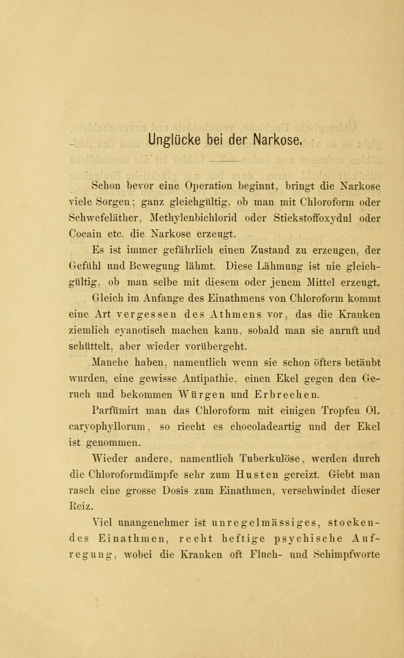 Unglücke bei der Narkose. Schon bevor eine Operation beginnt, bringt die Narkose viele Sorgen; ganz gleicbgültig. ob man mit Chloroform oder Sehwefeläther. Methylenbichlorid oder Stickstoffoxydul oder Cocain etc. die Xarkose erzeugt. Es ist immer gefährlich einen Zustand zu erzeugen, der Gefühl und Bewegung lähmt. Diese Lähmung ist nie gleich- gültig, ob man selbe mit diesem oder jenem Mittel erzeugt. Gleich im Anfange des Einathmens von Chloroform kommt eine Art vergessen des Athmens vor. das die Kranken ziemlich cyanotisch machen kann, sobald man sie anruft und schüttelt, aber wieder vorübergeht. Manche haben, namentlich wenn sie schon öfters betäubt wurden, eine gewisse Antipathie, einen Ekel gegen den Ge- ruch und bekommen Würgen und Erbrechen. Parfümirt man das Chloroform mit einigen Tropfen Ol. caryophyllorum. so riecht es chocoladeartig und der Ekel ist genommen. Wieder andere, namentlich Tuberkulöse, werden durch die Chloroformdämpfe sehr zum Husten gereizt. Giebt man rasch eine grosse Dosis zum Einathmen, verschwindet dieser Eeiz. Viel unangenehmer ist unregelmässiges, stocken- des Einathmen, recht heftige psychische Auf- regung, wobei die Kranken oft Fluch- und Schimpfworte