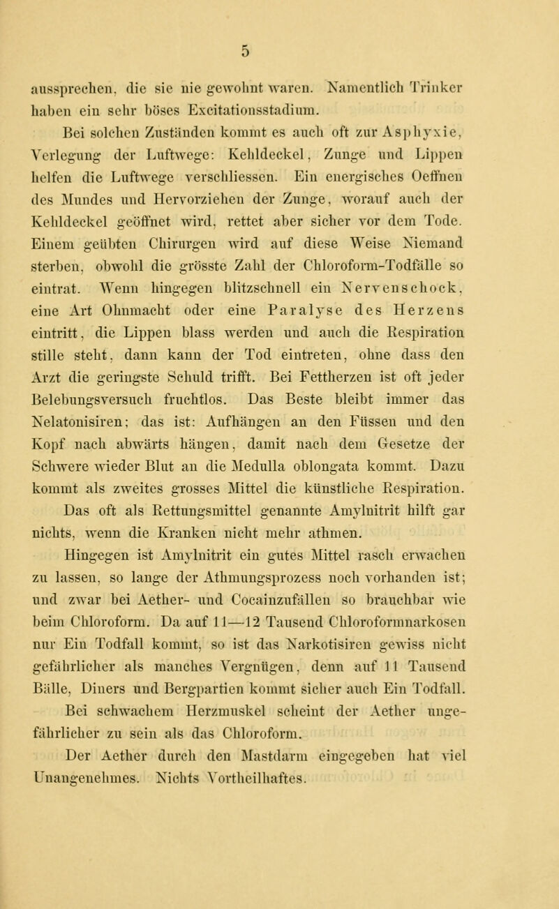 aussprechen, die sie uie gewohnt waren. Kamentlich 'J'rinker haben ein sehr böses Excitationsstadimn. Bei solchen Zuständen kommt es auch oft zur Asphyxie, Verlegung der Luftwege: Kehldeckel, Zunge und Lippen helfen die Luftv^•ege verschliessen. Ein energisches Oeffnen des Mundes und Hervorziehen der Zunge, w^orauf auch der Kehldeckel geöffnet wird, rettet aber sicher vor dem Tode. Einem geübten Chirurgen wird auf diese Weise Niemand sterben, obwohl die grösste Zahl der Chlorofonn-Todfiille so eintrat. Wenn hingegen blitzschnell ein Nervenschock, eine Art Ohnmacht oder eine Paralyse des Herzens eintritt, die Lippen blass werden und auch die Respiration stille steht, dann kann der Tod eintreten, ohne dass den Arzt die geringste Schuld trifft. Bei Fettherzen ist oft jeder Belebungsversuch fruchtlos. Das Beste bleibt immer das Kelatonisiren; das ist: Aufhängen an den Füssen und den Kopf nach abwärts hängen, damit nach dem Gesetze der Schwere wieder Blut an die Medulla oblongata kommt. Dazu kommt als zweites grosses Mittel die künstliche Respiration. Das oft als Rettungsmittel genannte Amylnitrit hilft gar nichts, wenn die Kranken nicht mehr athmen. Hingegen ist Amylnitrit ein gutes IMittel rascli erwachen zu lassen, so lange der Athmungsprozess noch vorhanden ist; und zwar bei Aether- und Cocainzufällen so brauchbar wie beim Chloroform. Da auf LI—12 Tausend Chloroformnarkosen nur Ein Todfall kommt, so ist das Narkotisiren gewiss nicht gefährlicher als manches Vergnügen, denn auf LI Tausend Bälle, Diners und Bergpartien kommt sicher auch Ein Todfall. Bei schwachem Herzmuskel scheint der Aether unge- fährlicher zu sein als das Chloroform. Der Aether durch den Mastdarm eingegeben hat 'siel Unangenehmes. Nichts Vortheilhaftes.