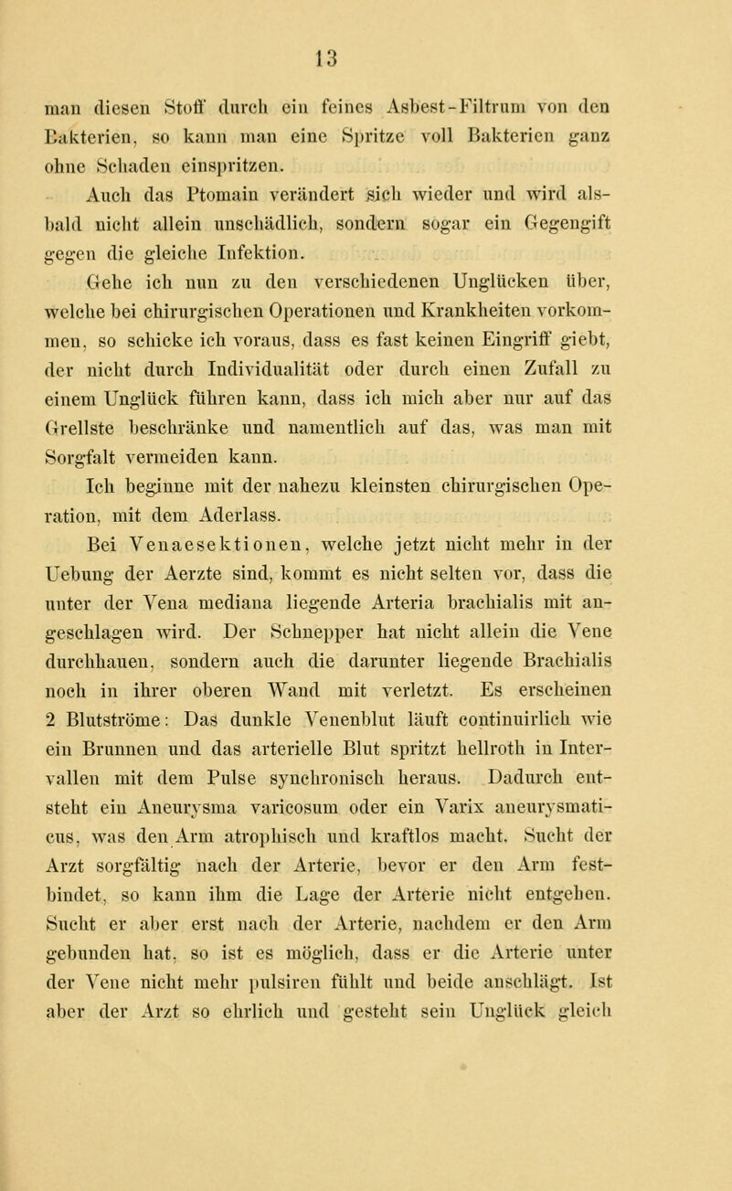 man diesen Stoff durch ein feines Asbest-Filtium von den Eakterien, so kann man eine Spritze voll Bakterien ganz ohne Schaden einspritzen. Auch das Ptomain verändert sich wieder und wird als- bald nicht allein unschädlich, sondern sogar ein Gegengift gegen die gleiche Infektion. Gehe ich nun zu den verschiedenen Unglücken über, welche bei chirurgischen Operationen und Krankheiten vorkom- men, so schicke ich voraus, dass es fast keinen Eingriff giebt, der nicht durch Individualität oder durch einen Zufall zu einem Unglück führen kann, dass ich mich aber nur auf das Grellste beschränke und namentlich auf das, was man mit Sorgfalt vermeiden kann. Ich beginne mit der nahezu kleinsten chirurgischen Ope- ration, mit dem Aderlass. Bei Venaesektionen, welche jetzt nicht mehr in der Uebung der Aerzte sind, kommt es nicht selten vor, dass die unter der Vena mediana liegende Arteria brachialis mit an- geschlagen wird. Der Schnepper hat nicht allein die Vene durchhauen, sondern auch die darunter liegende Brachialis noch in ihrer oberen Wand mit verletzt. Es erscheinen 2 Blutströme: Das dunkle Venenblut läuft continuirlich wie ein Brunnen und das arterielle Blut spritzt hellroth in Inter- vallen mit dem Pulse synchronisch heraus. Dadurch ent- steht ein Aneurysma varicosum oder ein Varix aneurysmati- cus, was den Arm atrophisch und kraftlos macht. Sucht der Arzt sorgfältig nach der Arterie, bevor er den Arm fest- bindet, so kann ihm die Lage der Arterie nicht entgehen. Sucht er aber erst nach der Arterie, nachdem er den Arm gebunden hat, so ist es möglich, dass er die Arterie unter der Vene nicht mehr pulsircn fühlt und beide anschlägt. Ist aber der Arzt so ehrlich und gesteht sein Unglück gleich