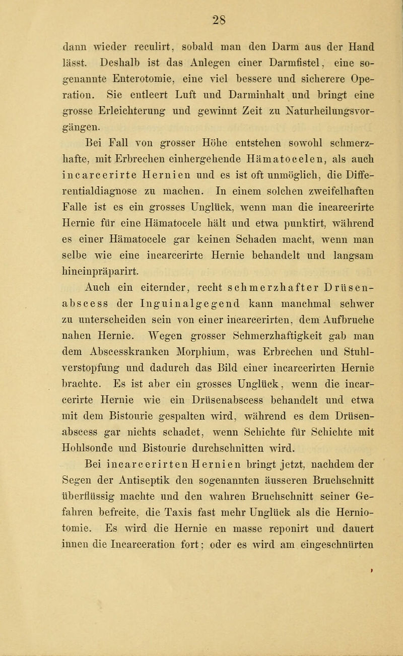 dann wieder reculirt, sobald mau den Darm aus der Hand lässt. Deshalb ist das Anlegen einer Darmfistel. eine so- genannte Enterotomie, eine viel bessere und sicherere Ope- ration. Sie entleert Luft und Darminhalt und bringt eine grosse Erleichterung und gewinnt Zeit zu Xaturheilungsvor- gängen. Bei Fall von grosser Höhe entstehen sowohl schmerz- hafte, mit Erbrechen einhergehende Hämatocelen, als auch inearcerirte Hernien und es ist oft unmöglich, die Diffe- rentialdiagnose zu machen. In einem solchen zweifelhaften Falle ist es ein grosses Unglück, wenn man die inearcerirte Hernie für eine Hämatocele hält und etwa punktirt, während es einer Hämatocele gar keinen Schaden macht, wenn man selbe wie eine inearcerirte Hernie behandelt und langsam hineinpräparirt. Auch ein eiternder, recht schmerzhafter Drüsen- abscess der Ingninalgegend kann manchmal schwer zu unterscheiden sein von einer incarcerirten. dem Aufljruche nahen Hernie. Wegen grosser Schmerzhaftigkeit gab man dem Abscesskranken Morphium, was Erbrechen und Stuhl- verstopfung und dadurch das Bild einer incarcerirten Hernie brachte. Es ist aber ein grosses Unglück, wenn die inear- cerirte Hernie wie ein Drüsenabscess behandelt und etwa mit dem Bistourie gespalten wird, während es dem Drüsen- abscess gar nichts schadet, wenn Schichte für Schichte mit Hohlsonde und Bistourie durchschnitten wird. Bei incarcerirten Hernien bringt jetzt, nachdem der Segen der Antiseptik den sogenannten äusseren Bruehschnitt überflüssig machte und den wahren Bruchschnitt seiner Ge- fahren befreite, die Taxis fast mehr Unglück als die Hernio- tomie. Es wird die Hernie en masse reponirt und dauert innen die Incarceration fort: oder es wird am eingeschnürten