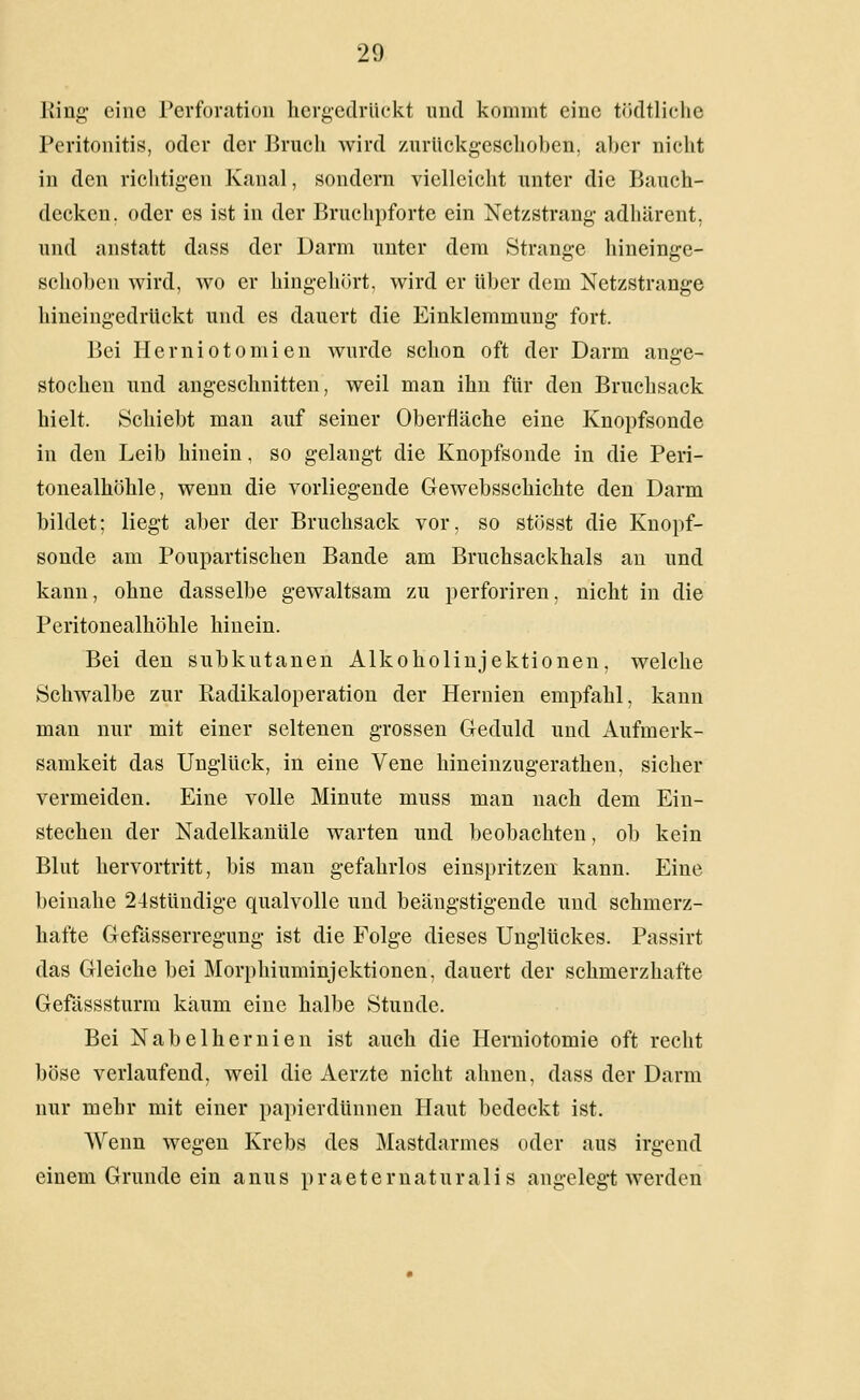 Ring eine Perforation hergedrückt und kommt eine tödtliclic Peritonitis, oder der Bruch wird zurüekgesclioben, aber nicht in den richtigen Kanal, sondern vielleicht unter die Bauch- decken, oder es ist in der Bruchpforte ein Netzstrang- adhärent, und anstatt dass der Darm unter dem Strange hineinge- schoben wird, wo er hingehört, wird er über dem Netzstrange hineingedrückt und es dauert die Einklemmung fort. Bei Herniotomien wurde schon oft der Darm ange- stochen und angeschnitten, weil man ihn für den Bruchsack hielt. Schiebt man auf seiner Oberfläche eine Knopfsonde in den Leib hinein, so gelangt die Knopfsonde in die Peri- tonealhöhle, wenn die vorliegende Gewebsschichte den Darm bildet; liegt aber der Bruchsack vor, so stösst die Knopf- sonde am Poupartischen Bande am Bruchsackhals an und kann, ohne dasselbe gewaltsam zu perforiren, nicht in die Peritonealhöhle hinein. Bei den subkutanen Alkoholiujektionen, welche Schwalbe zur Radikaloperation der Hernien empfahl, kann man nur mit einer seltenen grossen Geduld und Aufmerk- samkeit das Unglück, in eine Vene hineinzugerathen, sicher vermeiden. Eine volle Minute muss man nach dem Ein- stechen der Nadelkanüle warten und beobachten, ob kein Blut hervortritt, bis man gefahrlos einspritzen kann. Eine beinahe 24stündige qualvolle und beängstigende nnd schmerz- hafte Gefösserregung ist die Folge dieses Unglückes. Passirt das Gleiche bei Morphiuminjektionen, dauert der schmerzhafte Gefässsturra kaum eine halbe Stunde. Bei Nabelhernien ist auch die Herniotomie oft recht böse verlaufend, weil die Aerzte nicht ahnen, dass der Darm nur mehr mit einer papierdünnen Haut bedeckt ist. Wenn wegen Krebs des Mastdarmes oder aus irgend einem Grunde ein anus praeternaturalis angelegt werden