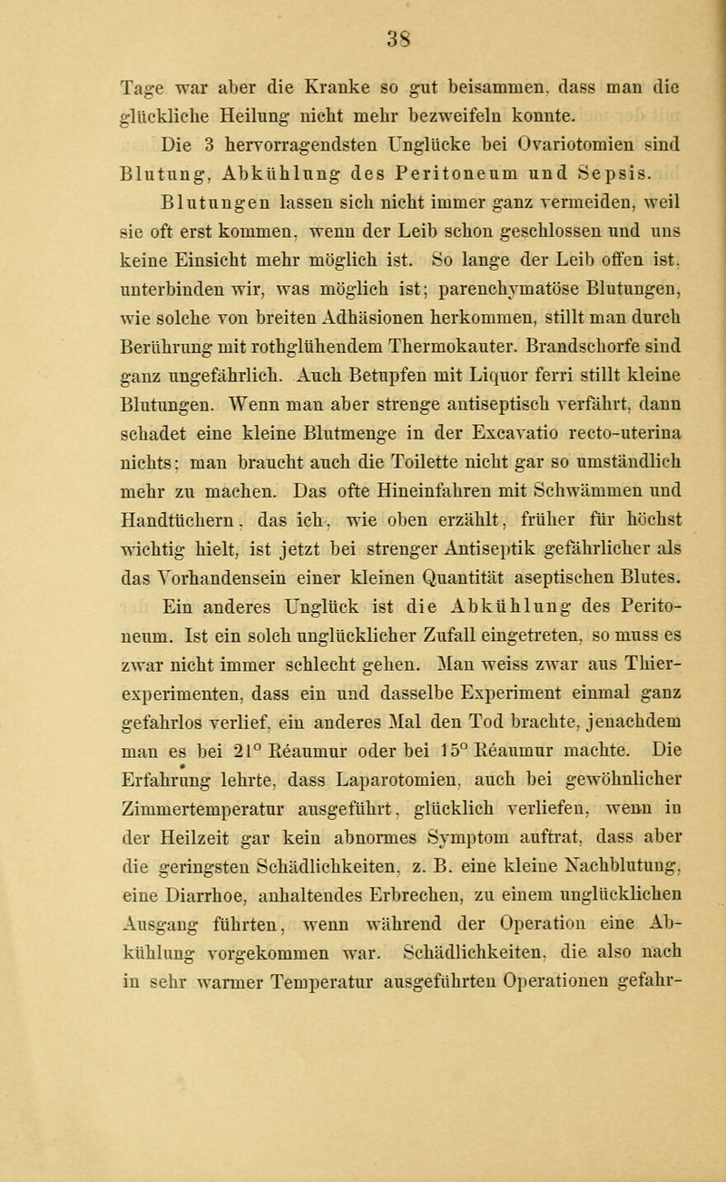 Tage war aber die Kranke so gut beisammen, dass man die glückliche Heilung nicht mehr bezweifeln konnte. Die 3 hervorragendsten Unglücke bei Ovariotomien sind Blutung, Abkühlung des Peritoneum und Sepsis. Blutungen lassen sich nicht immer ganz vermeiden, weil sie oft erst kommen, wenn der Leib schon geschlossen und uns keine Einsicht mehr möglich ist. So lange der Leib offen ist. unterbinden wir, was möglich ist; parenchymatöse Blutungen, wie solche von breiten Adhäsionen herkommen, stillt man durch Berührung mit rothglühendem Thermokauter. Brandschorfe sind ganz ungefährlich. Auch Betupfen mit Liquor ferri stillt kleine Blutungen. Wenn man aber strenge antiseptisch verfährt, dann schadet eine kleine Blutmenge in der Excavatio recto-uterina nichts: man braucht auch die Toilette nicht gar so umständlich mehr zu machen. Das ofte Hineinfahren mit Schwämmen und Handtüchern, das ich. wie oben erzählt, früher für höchst wichtig hielt, ist jetzt bei strenger Antiseptik gefährlicher als das Vorhandensein einer kleinen Quantität aseptischen Blutes. Ein anderes Unglück ist die Abkühlung des Perito- neum. Ist ein solch unglücklicher Zufall eingetreten, so muss es zwar nicht immer schlecht gehen. Man weiss zwar aus Thier- experimenten, dass ein und dasselbe Experiment einmal ganz gefahrlos verlief, ein anderes Mal den Tod brachte, jenachdem man es bei 2l°Pieaumur oder bei 15°Pieaumur machte. Die Erfahrung lehrte, dass Laparotomien, auch bei gewöhnlicher Zimmertemperatur ausgeführt, glücklich verliefen, wenn in der Heilzeit gar kein abnormes Symptom auftrat, dass aber die geringsten Schädlichkeiten, z. B. eine kleine Nachblutung, eine Diarrhoe, anhaltendes Erbrechen, zu einem unglücklichen Ausgang führten, wenn während der Operation eine Ab- kühlung vorgekommen war. Schädlichkeiten, die also nach in sehr warmer Temperatur ausgeführten Operationen gefahr-