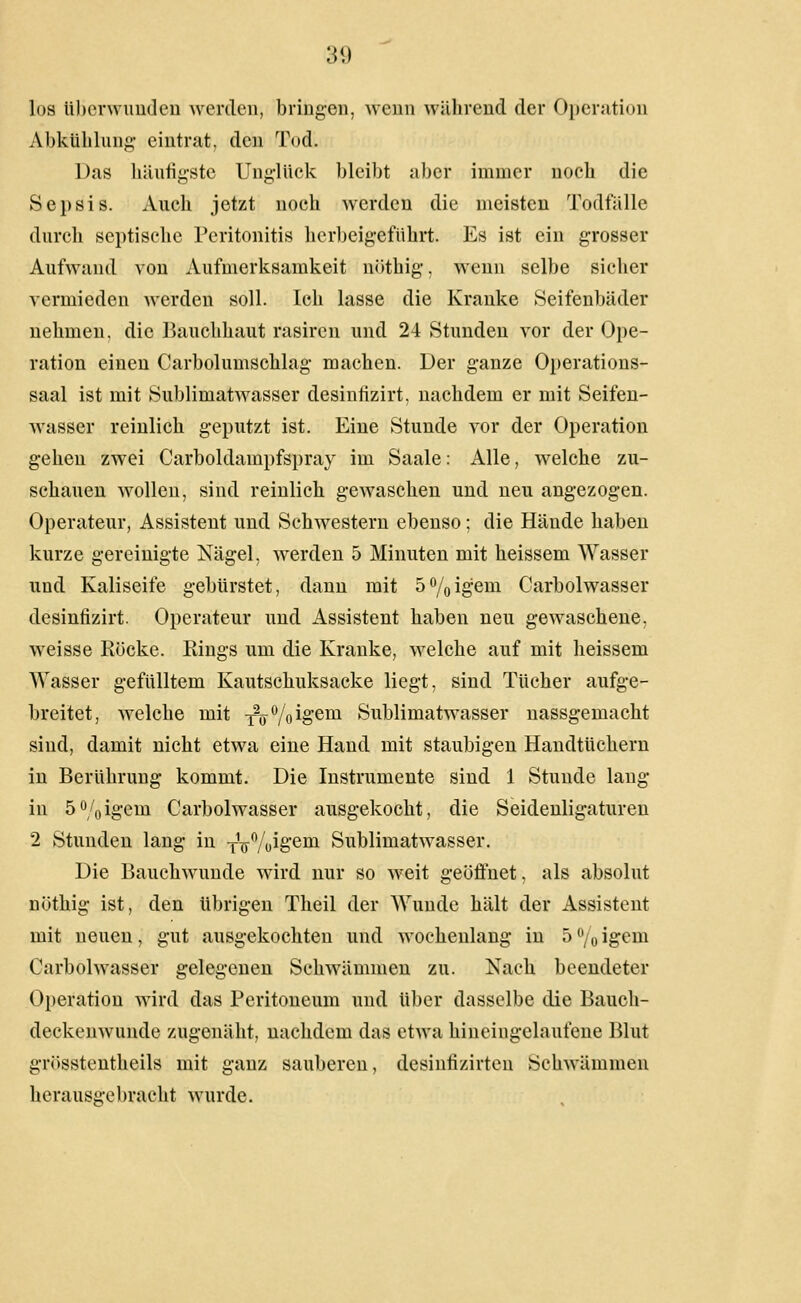 los tiberwimdeu werden, bringen, wenn während der Operjitiou Abkühlung eintrat, den Tod. Das häutigste Unglück bleibt aber immer noch die Sepsis. Auch jetzt noch werden die meisten Todfälle durch septische Peritonitis herbeigeführt. Es ist ein grosser Aufwand von Aufmerksamkeit nöthig, wenn selbe sicher vermieden werden soll. Ich lasse die Kranke Seifenbäder nehmen, die Bauchhaut rasiren und 24 Stunden vor der Ope- ration einen Carbolumschlag machen. Der ganze Operations- saal ist mit Sublimatwasser desintizirt, nachdem er mit Seifen- wasser reinlich geputzt ist. Eine Stunde vor der Operation gehen zwei Carboldampfspray im Saale: Alle, welche zu- schauen wollen, sind reinlich gevraschen und neu angezogen. Operateur, Assistent und Schwestern ebenso; die Hände haben kurze gereinigte Nägel, werden 5 Minuten mit heissem Wasser und Kaliseife gebürstet, dann mit 5%igem Carbolwasser desintizirt. Operateur und Assistent haben neu gewaschene, weisse Rocke. Rings um die Kranke, welche auf mit heissem Wasser gefülltem Kautschuksacke liegt, sind Tücher aufge- breitet, welche mit Y^^%igem Sublimatwasser nassgemacht sind, damit nicht etwa eine Hand mit staubigen Handtüchern in Berührung kommt. Die Instrumente sind 1 Stunde laug in 5%igem Carbolwasser ausgekocht, die Seidenligaturen 2 Stunden lang in j^öVoig'^i^ Sublimatwasser. Die Bauchwunde wird nur so weit geöfluet, als absolut nöthig ist, den übrigen Theil der Wunde hält der Assistent mit neuen, gut ausgekochten und wochenlang in 5 /o igeni Carbolwasser gelegenen Schwämmen zu. Nach beendeter Operation wird das Peritoneum und über dasselbe die Bauch- deckcnwunde zugenäht, nachdem das etwa hineingelaufene Blut grösstentheils mit ganz sauberen, desinfizirten Schwämmen herausgebracht wurde.