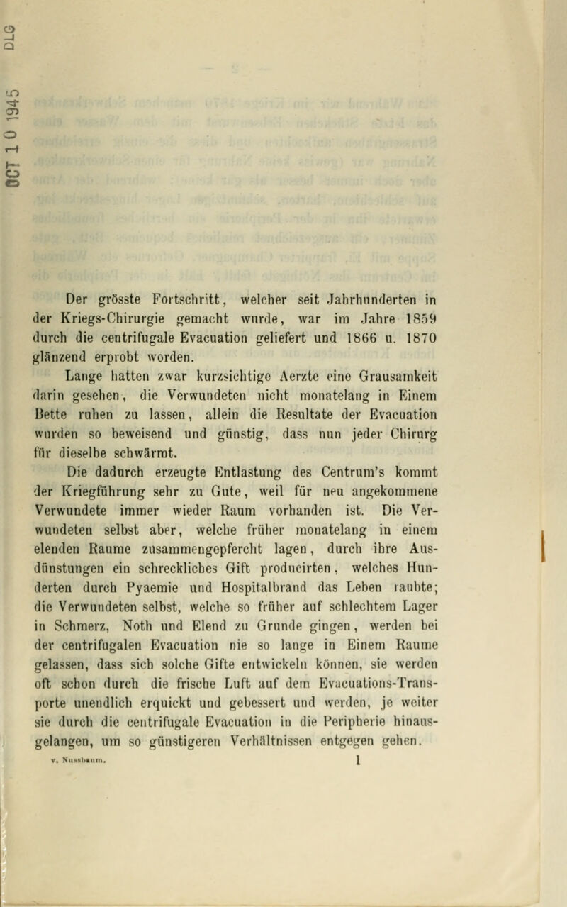 Der grösste Fortschritt, welcher seit Jahrhunderten in der Kriegs-Chirurgie gemacht wurde, war im Jahre 1859 durch die centrifugale Evacuation geliefert und 1866 u. 1870 glänzend erprobt worden. Lange hatten zwar kurzsichtige Aerzte eine Grausamkeit darin gesehen, die Verwundeten nicht monatelang in Einem Bette ruhen zu lassen, allein die Resultate der Evacuation wurden so beweisend und günstig, dass nun jeder Chirurg für dieselbe schwärrat. Die dadurch erzeugte Entlastung des Centrum's kommt der Kriegführung sehr zu Gute, weil für neu angekommene Verwundete immer wieder Raum vorhanden ist. Die Ver- wundeten selbst aber, welche früher monatelang in einem elenden Räume zusammengepfercht lagen, durch ihre Aus- dunstungen ein schreckliches Gift producirten, welches Hun- derten durch Pyaemie und Hospitalbrand das Leben raubte; die Verwundeten selbst, welche so früher auf schlechtem Lager in Schmerz, Noth und Elend zu Grunde gingen, werden bei der centrifugalen Evacuation nie so lange in Einem Räume gelassen, dass sich solche Gifte entwickeln können, sie werden oft schon durch die frische Luft auf dem Evacuations-Trana- porte unendlich erquickt und gebessert und werden, je weiter sie durch die centrifugale Evacuation in die Peripherie hinaus- gelangen, um so günstigeren Verhältnissen entgegen gehen. V, NiisHliaiim. \