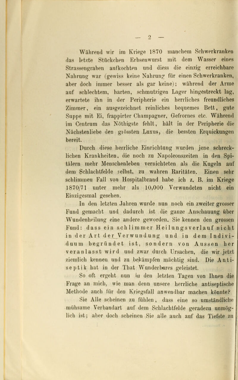 Während wir im Krieore 1870 manchem Schwerkranken das letzte Stückchen Erbsenwnrst mit dem Wasser eines Strassencjraben aufkochten und diess die einzig erreichbare Nahrung war (gewiss keine Nahrung für einen Schwerkranken, aber doch immer besser als gar keine); während der Arme auf schlechtem, harten, schmutzigen Lager hingestreckt lag, erwartete ihn in der Peripherie ein herrliches freundliches Zimmer, ein ausgezeichnet reinliches bequemes Bett, gute Suppe mit Ei, frappirter Champagner, Gefrornes etc. Während im Centrum das Nöthigste fehlt, hält in der Peripherie die Nächstenliebe den giössten Luxus, die bessten Erquickungen bereit. Durch diese herrliche Einrichtung wurden jene schreck- lichen Krankheiten, die noch zu Napoleonszeiten in den Spi- tälern mehr Menschenleben vernichteten als die Kugeln auf dem Schlachtfelde selbst, zu wahren Raritäten. Einen sehr schlimmen Fall von Hospitalbrand habe ich z. B. im Kriege 1870/71 unter mehr als 10,000 Verwundeten nicht ein Einzigesmal gesehen. In den letzten Jahren wurde nun noch ein zweiter grosser Fund gemacht und dadurch ist die ganze Anschauung über Wundenheilung eine andere geworden. Sie kennen den grossen Fund: dass ein schlimmer Heilungsverlauf nicht in der Art der Verwundung und in dem Indivi- duum begründet ist, sondern von Aussen her veranlasst wird und zwar durch Ursachen, die wir jetzt ziemlich kennen und zu bekämpfen mächtig sind. Die Anti- septik hat in der That Wunderbares geleistet. So oft ergeht nun in den letzten Tagen von Ihnen die Frage an mich, wie man denn unsere herrliche antiseptische Methode auch für den Kriegsfall anwendbar machen könnte? Sie Alle scheinen zu fühlen, dass eine so umständliche mühsame Verbandart auf dem Schlachtfelde geradezu unmög- lich i.st; aber doch scheinen Sie alle auch auf das Tiefste zu