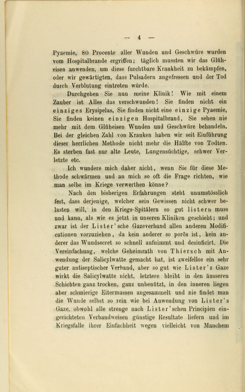 Pyaeraie, 80 Procente aller Wunden und Geschwüre wurden vom Hospitalbrande ergriffen; täglich mussten wir das Gläh- eisen anwenden, um diese furchtbare Krankheit zu bekämpfen, oder wir gewärtigten, dass Pulsadern angefressen und der Tod durch Verblutung eintreten würde. Durchgehen Sie nun meine Klinik! Wie mit einem Zauber ist Alles das verschwunden! Sie linden nicht ein einziges Erysipelas, Sie finden nicht eine einzige Pyaemie, Sie finden keinen einzigen Hospitalbrand, Sie sehen nie mehr mit dem Glüheisen Wunden und Geschwüre behandeln. Bei der gleichen Zahl von Krauken haben wir seit Einführung dieser herrlichen Methode nicht mehr die Hälfte von Todten. Es sterben fast nur alte Leute, Lungensüchtige, schwer Ver- letzte etc. Ich wundere mich daher nicht, wenn Sie für diese Me- thode schwärmen und an mich so oft die Frage richten, wie man selbe im Kriege verwerthen könne? Nach den bisherigen Erfahrungen steht unumstösslich fest, dass derjenige, welcher sein Gewissen nicht schwer be- lasten will, in den Kriegs-Spitälern so gut listeru muss und kann, als wie es jetzt in unseren Kliniken geschiebt; und zwar ist der Lister'sehe Gazeverband allen anderen Modifi- cationen vorzuziehen, da kein anderer so porös ist, kein an- derer das Wundsecret so schnell aufnimmt uud desinficirt. Die Vereinfachung, welche Geheimrath von Thiersch mit An- wendung der Salicylwatte gemacht hat, ist zweifellos ein sehr guter antiseptischer Verband, aber so gut wie Lister's Gaze wirkt die Salicylwatte nicht, letztere bleibt in den äusseren Schichten ganz trocken, ganz unbenutzt, in den inneren liegen aber schmierige Eitermassen angesammelt und nie findet man die Wunde selbst so rein wie bei Anwendung von Lister's Gaze, obwohl alle strenge nach Lister'sehen Principieu ein- gerichteten Verbandweisen günstige Resultate liefern und im Kriegsfalle ihrer Einfachheit wegen vielleicht von Manchem