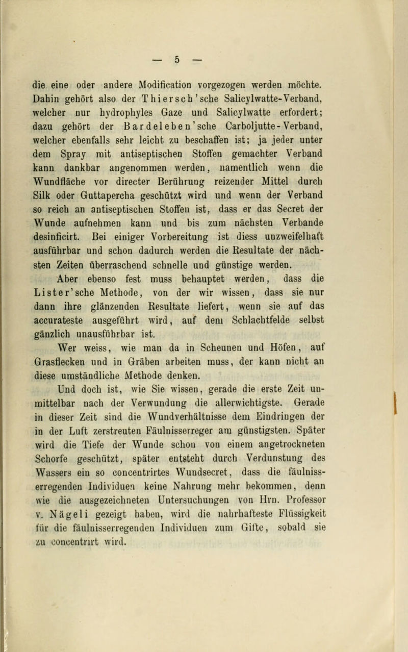 die eine oder andere Modification vorgezogen werden möchte. Dahin gehört also der T hier seh'sehe Salicylwatte-Verband, welcher nur hydrophyles Gaze und Salicjlwatte erfordert; dazu gehört der Bar delebe n'sehe Carboljutte-Verband, welcher ebenfalls sehr leicht zu beschafiFen ist; ja jeder unter dem Spray mit antiseptischen Stoffen gemachter Verband kann dankbar angenommen werden, namentlich wenn die Wundfläche vor directer BerQhruDg reizender Mittel durch Silk oder Guttapercha geschützt wird und wenn der Verband so reich an antiseptischen Stoffen ist, dass er das Secret der Wunde aufnehmen kann und bis zum nächsten Verbände desinficirt. Bei einiger Vorbereitung ist diess unzweifelhaft ausführbar und schon dadurch werden die Resultate der näch- sten Zeiten überraschend schnelle uod günstige werden. Aber ebenso fest muss behauptet werden, dass die Li st er'sehe Methode, von der wir wissen, dass sie nur dann ihre glänzenden Resultate liefert, wenn sie auf das accurateste ausgeführt wird, auf dem Schlachtfelde selbst gänzlich unausführbar ist. Wer weiss, wie man da in Scheunen und Höfen, auf Grasflecken und in Gräben arbeiten muss, der kann nicht an diese umständliche Methode denken. Und doch ist, wie Sie wissen, gerade die erste Zeit un- mittelbar nach der Verwundung die allerwichtigste. Gerade in dieser Zeit sind die Wundverhältnisse dem Eindringen der in der Luft zerstreuten Fäulnisseireger am günstigsten. Später wird die Tiefe der Wunde schon von einem angetrockneten Schorfe geschätzt, später entsteht durch Verdunstung des Wassers ein so concentrirtes Wundsecret, dass die fäulniss- erregenden Individuen keine Nahrung mehr bekommen, denn wie die ausgezeichneten Untersuchungen von Hrn. Professor v. Nägeli gezeigt haben, wird die nahrhafteste Flüssigkeit für die fäulnisserregenden Individuen zum Gifte, sobald sie zu ooncentrirt wird.