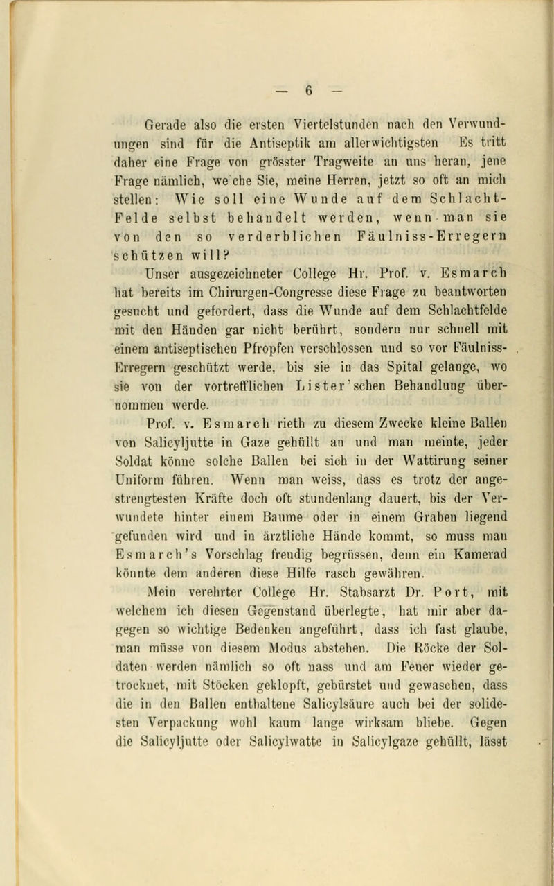 Gerade also die ersten Viertelstunden nach den Verwund- ungen sind für die Antiseptik am allerwiclitigsten Es tritt daher eine Frage von grösster Tragweite an uns heran, jene Frage nämlich, we che Sie, meine Herren, jetzt so oft an mich stellen: Wie soll eine Wunde auf dem Schlacht- Felde selbst behandelt werden, wennman sie von den so verderblichen Fäulniss-Erregern schützen will? Unser ausgezeichneter College Hr. Prof. v. Esmarch hat bereits im Chirurgen-Congresse diese Frage zu beantworten gesucht und gefordert, dass die Wunde auf dem Schlachtfelde mit den Händen gar nicht berührt, sondern nur schnell mit einem antiseptischen Pfropfen verschlossen und so vor Fäulniss- Erregern geschützt werde, bis sie in das Spital gelange, wo sie von der vortrefflichen Lister'sehen Behandlung über- nommen werde. Prof. V. Esmarch rieth zu diesem Zwecke kleine Ballen von Salicyljutte in Gaze gehüllt an und man meinte, jeder Soldat könne solche Ballen bei sich in der Wattirung seiner Uniform führen. Wenn man weiss, dass es trotz der ange- strengtesten Kräfte doch oft stundenlang dauert, bis der Ver- wundete hinter einem Baume oder in einem Graben liegend gefunden wird und in ärztliche Hände kommt, so rauss man Esmarch's Vorschlag freudig begrüssen, denn ein Kamerad könnte dem anderen diese Hilfe rasch gewähren. Mein verehrter College Hr. Stabsarzt Dr. Port, mit welchem ich diesen Gegenstand überlegte, hat mir aber da- gegen so wichtige Bedenken angeführt, dass ich fast glaube, man müsse von diesem Modus abstehen. Die Röcke der Sol- daten werden nämlich so oft nass und am Feuer wieder ge- trocknet, mit Stöcken geklopft, gebürstet und gewaschen, dass die in den Ballen enthaltene Salicylsäure auch bei der solide- sten Verpackung wohl kaum lange wirksam bliebe. Gegen die Salicyljutte oder Salicylwatte in Salicylgaze gehüllt, lässt