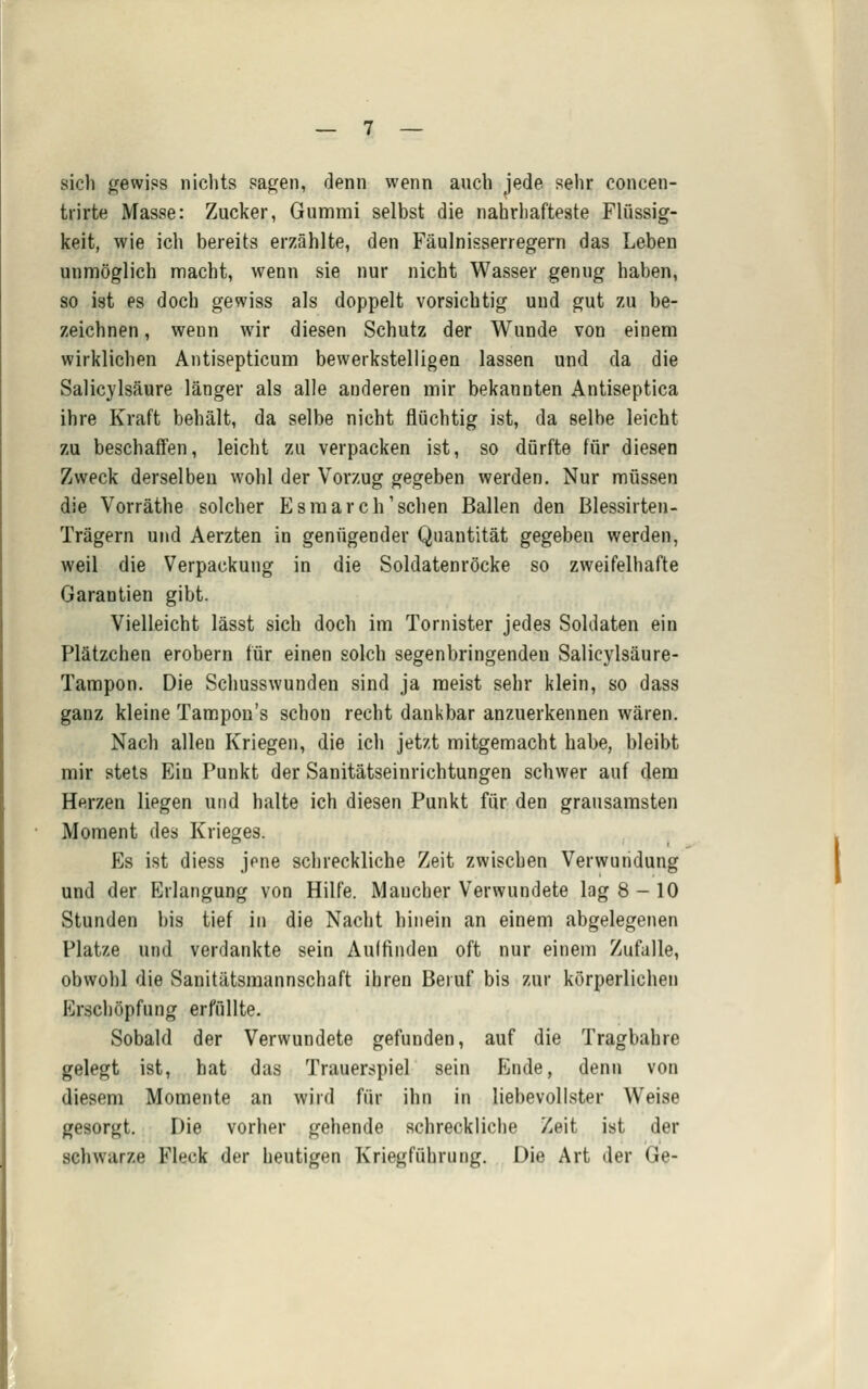 sich gewiss nichts sagen, denn wenn auch iede sehr concen- ti'irte Masse: Zucker, Gummi selbst die nahrhafteste Fhlssig- keit, wie ich bereits erzählte, den Fäulnisserregern das Leben unmöglich macht, wenn sie nur nicht Wasser genug haben, so ist es doch gewiss als doppelt vorsichtig und gut zu be- zeichnen , wenn wir diesen Schutz der Wunde von einem wirklichen Antisepticum bewerkstelligen lassen und da die Salicjlsäure länger als alle anderen mir bekannten Antiseptica ihre Kraft behält, da selbe nicht flüchtig ist, da selbe leicht zu beschaffen, leicht zu verpacken ist, so dürfte für diesen Zweck derselben wohl der Vorzug gegeben werden. Nur müssen die Vorräthe solcher Esmarch'sehen Ballen den ßlessirten- Trägern und Aerzten in genügender Quantität gegeben werden, weil die Verpackung in die Soldatenröcke so zweifelhafte Garantien gibt. Vielleicht lässt sich doch im Tornister jedes Soldaten ein Plätzchen erobern für einen solch segenbringendeu Salicylsäure- Tampon. Die Schusswunden sind ja meist sehr klein, so dass ganz kleine Tampon's schon recht dankbar anzuerkennen wären. Nach allen Kriegen, die ich jetzt mitgemacht habe, bleibt mir stets Ein Punkt der Sanitätseinrichtungen schwer auf dem Herzen liegen und halte ich diesen Punkt für den grausamsten Moment des Krieges. Es ist diess jene schreckliche Zeit zwischen Verwundung und der Erlangung von Hilfe. Mancher Verwundete lag 8-10 Stunden bis tief iu die Nacht hinein an einem abgelegenen Platze und verdankte sein Aulfinden oft nur einem Zufalle, obwohl die Sanitätsraannschaft ihren Beruf bis zur körperlichen Erschöpfung erfüllte. Sobald der Verwundete gefunden, auf die Tragbahre gelegt ist, hat das Trauerspiel sein Ende, denn von diesem Momente an wird für ihn in liebevollster Weise gesorgt. Die vorher gehende schreckliche Zeit ist der schwarze Fleck der heutigen Kriegführung. Die Art der Ge-