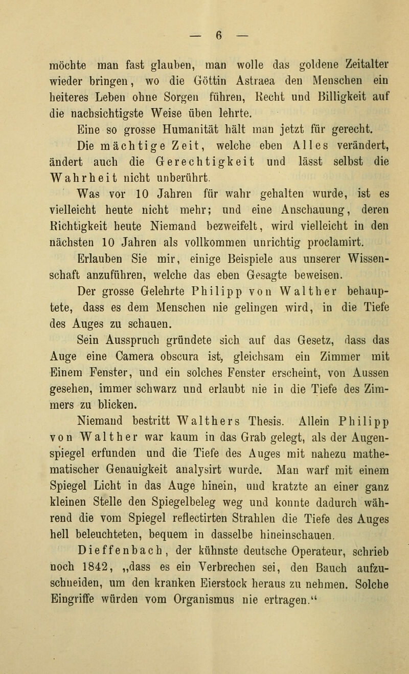 möchte man fast glauben, man wolle das goldene Zeitalter wieder bringen, wo die Göttin Astraea den Menschen ein heiteres Leben ohne Sorgen führen, Recht und Billigkeit auf die nachsichtigste Weise üben lehrte. Eine so grosse Humanität hält man jetzt für gerecht. Die mächtige Zeit, welche eben Alles verändert, ändert auch die Gerechtigkeit und lässt selbst die Wahrheit nicht unberührt. Was vor 10 Jahren für wahr gehalten wurde, ist es vielleicht heute nicht mehr; und eine Anschauung, deren Richtigkeit heute Niemand bezweifelt, wird vielleicht in den nächsten 10 Jahren als vollkommen unrichtig proelamirt. Erlauben Sie mir, einige Beispiele aus unserer Wissen- schaft anzuführen, welche das eben Gesagte beweisen. Der grosse Gelehrte Philipp von Walt her behaup- tete, dass es dem Menschen nie gelingen wird, in die Tiefe des Auges zu schauen. Sein Ausspruch gründete sich auf das Gesetz, dass das Auge eine Camera obscura ist, gleichsam ein Zimmer mit Einem Fenster, und ein solches Fenster erscheint, von Aussen gesehen, immer schwarz und erlaubt nie in die Tiefe des Zim- mers zu blicken. Niemand bestritt Walthers Thesis. Allein Philipp von Walther war kaum in das Grab gelegt, als der Augen- spiegel erfunden und die Tiefe des Auges mit nahezu mathe- matischer Genauigkeit analysirt wurde. Man warf mit einem Spiegel Licht in das Auge hinein, und kratzte an einer ganz kleinen Stelle den Spiegelbeleg weg und konnte dadurch wäh- rend die vom Spiegel reflectirten Strahlen die Tiefe des Auges hell beleuchteten, bequem in dasselbe hineinschauen. Dieffenbach, der kühnste deutsche Operateur, schrieb noch 1842, „dass es ein Verbrechen sei, den Bauch aufzu- schneiden, um den kranken Eierstock heraus zu nehmen. Solche Eingriffe würden vom Organismus nie ertragen.'4