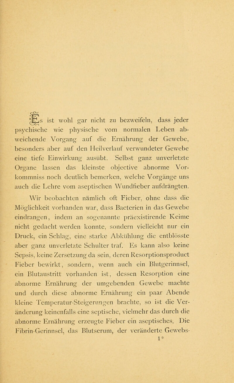 ^i^s ist wohl gar nicht zu bezweifehi, dass jeder psychische wie physische vom normalen Leben ab- weichende Vorgang auf die Ernährung der Gewebe, besonders aber auf den Heilverlauf verwundeter Gewebe eine tiefe Einwirkung ausübt. Selbst ganz unverletzte Organe lassen das kleinste objective abnorme Vor- kommniss noch deutlich bemerken, welche Vorgänge uns auch die Lehre vom aseptischen Wundfieber aufdrängten. Wir beobachten nämlich oft Fieber, ohne dass die Möglichkeit vorhanden war, dass Bacterien in das Gewebe eindrangen, indem an sogenannte präexistirende Keime nicht gedacht werden konnte, sondern vielleicht nur ein Druck, ein Schlag, eine starke Abkühlung die entblösste aber ganz unverletzte Schulter traf. Es kann also keine Sepsis, keine Zersetzung da sein, deren Resorptionsproduct Fieber bewirkt, sondern, wenn auch ein Blutgerinnsel, ein Blutaustritt vorhanden ist, dessen Resorption eine abnorme Ernährung der umgebenden Gewebe machte und durch diese abnorme Ernährung ein paar Abende kleine Temperatur-Steigerungen brachte, so ist die Ver- änderung keincnfalls eine septische, vielmehr das durch die abnorme Ernährung erzeugte Fieber ein aseptisches. Die Fibrin-Gerinnsel, das Blutserum, der veränderte Gewebs-