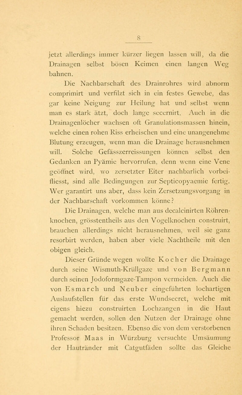 jetzt allerdings immer kürzer liegen lassen will, da die Drainagen selbst bösen Keimen einen langen Weg bahnen. Die Nachbarschaft des Drainrohres wird abnorm comprimirt und verfilzt sich in ein festes Gewebe, das gar keine Neigung zur Heilung hat und selbst wenn man es stark ätzt, doch lange secernirt. Auch in die Drainagenlöcher wachsen oft Granulationsmassen hinein, A\ eiche einen rohen Riss erheischen und eine unangenehme Blutung erzeugen, wenn man die Drainage herausnehmen will. Solche Gefässzerreissungen können selbst den Gedanken an Pyämie hervorrufen, denn wenn eine Vene geöffnet wird, wo zersetzter Eiter nachbarlich \orbei- fliesst, sind alle Bedingungen zur Septicop}'aemie fertig. Wer garantirt uns aber, dass kein Zersetzungsvorgang in der Nachbarschaft vorkommen könne .^^ Die Drainagen, welche man aus decalcinirten Röhren- knochen, grösstentheils aus den Vogelknochen construirt, brauchen allerdings nicht herausnehmen, weil sie ganz resorbirt werden, haben aber viele Nachtheile mit den obigen gleich. Dieser Gründe Avegen wollte Kocher die Drainage durch seine Wismuth-Krüllgaze und von Bergmann durch seinen Jodoformgaze-Tampon vermeiden. Auch die von Esmarch und Neuber eingeführten lochartigen Auslaufstellen für das erste Wundsecret, welche mit eigens hiezu construirten Lochzangen in die Maut gemacht werden, sollen den Nutzen der Drainage ohne ihren Schaden besitzen. Ebenso die von dem verstorbenen Professor Maas in Würzburg versuchte Umsäumung der Hautränder mit Catsfutfäden sollte das Gleiche