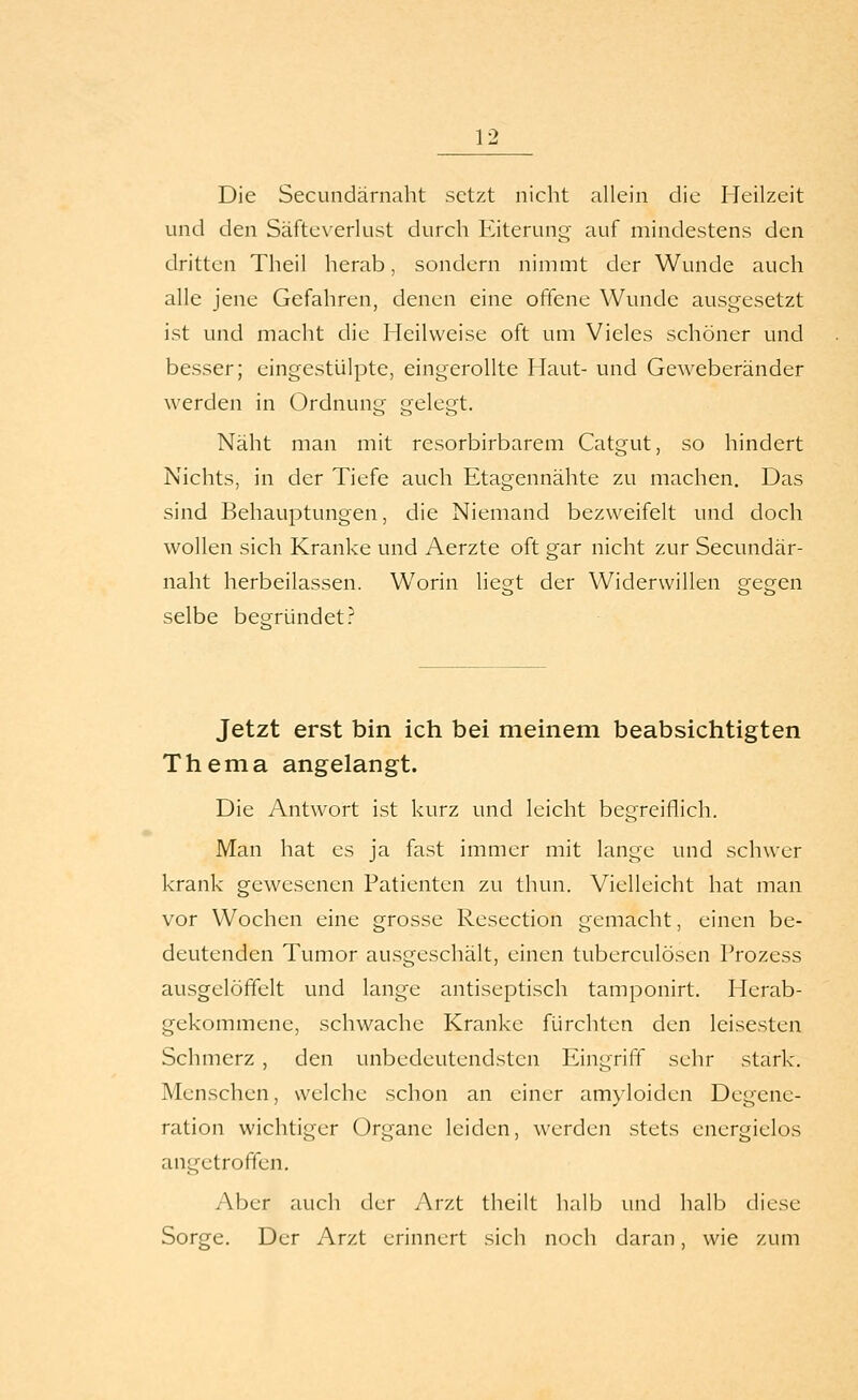 Die Secundärnaht setzt nicht allein die Heilzeit und den Säfteverlust durch Eiterung auf mindestens den dritten Theil herab, sondern nimmt der Wunde auch alle jene Gefahren, denen eine offene Wunde ausgesetzt ist und macht die Heilweise oft um Vieles schöner und besser; eingestülpte, eingerollte Haut- und Geweberänder werden in Ordnung gelegt. Näht man mit resorbirbarem Catgut, so hindert Nichts, in der Tiefe auch Etagennähte zu machen. Das sind Behauptungen, die Niemand bezweifelt und doch wollen sich Kranke und Aerzte oft gar nicht zur Secundär- naht herbeilassen. Worin liegt der Widerwillen gegen selbe begründet? Jetzt erst bin ich bei meinem beabsichtigten Thema angelangt. Die Antwort ist kurz und leicht begreiflich. Man hat es ja fast immer mit lange und schwer krank gewesenen Patienten zu thun. Vielleicht hat man vor Wochen eine grosse Resection gemacht, einen be- deutenden Tumor ausgeschält, einen tuberculösen Prozess ausgelöffelt und lange antiseptisch tamponirt. Herab- gekommene, schwache Kranke fürchten den leisesten Schmerz , den unbedeutendsten Eingriff sehr stark. Menschen, welche schon an einer am}loiden Degene- ration wichtiger Organe leiden, werden stets energielos angetroffen. Aber auch der Arzt theilt halb und halb diese Sorge. Der Arzt erinnert sich noch daran, wie zum