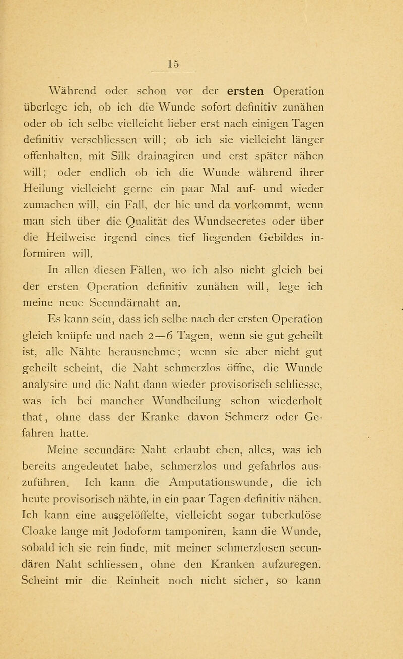 Während oder schon vor der ersten Operation überlege ich, ob ich die Wunde sofort definitiv zunähen oder ob ich selbe vielleicht lieber erst nach einigen Tagen definitiv verschliessen will; ob ich sie vielleicht länger offenhalten, mit Silk drainagiren und erst später nähen will; oder endlich ob ich die Wunde während ihrer Heilung vielleicht gerne ein paar Mal auf- und wieder zumachen will, ein Fall, der hie und da vorkommt, wenn man sich über die Qualität des Wundsecretes oder über die Heilweise irgend eines tief liegenden Gebildes in- formiren will. In allen diesen Fällen, wo ich also nicht gleich bei der ersten Operation definitiv zunähen will, lege ich meine neue Secundärnaht an. Es kann sein, dass ich selbe nach der ersten Operation gleich knüpfe und nach 2—6 Tagen, wenn sie gut geheilt ist, alle Nähte herausnehme; wenn sie aber nicht gut geheilt scheint, die Naht schmerzlos öffne, die Wunde analysire und die Naht dann wieder provisorisch schliesse, was ich bei mancher Wundheilung schon wiederholt that, ohne dass der Kranke davon Schmerz oder Ge- fahren hatte. Meine secundäre Naht erlaubt eben, alles, was ich bereits angedeutet habe, schmerzlos und gefahrlos aus- zuführen. Ich kann die Amputationswunde, die ich heute provisorisch nähte, in ein paar Tagen definitiv nähen. Ich kann eine ausgelöffelte, vielleicht sogar tuberkulöse Cloake lange mit Jodoform tamponiren, kann die Wunde, sobald ich sie rein finde, mit meiner schmerzlosen secun- dären Naht schliessen, ohne den Kranken aufzuregen. Scheint mir die Reinheit noch nicht sicher, so kann