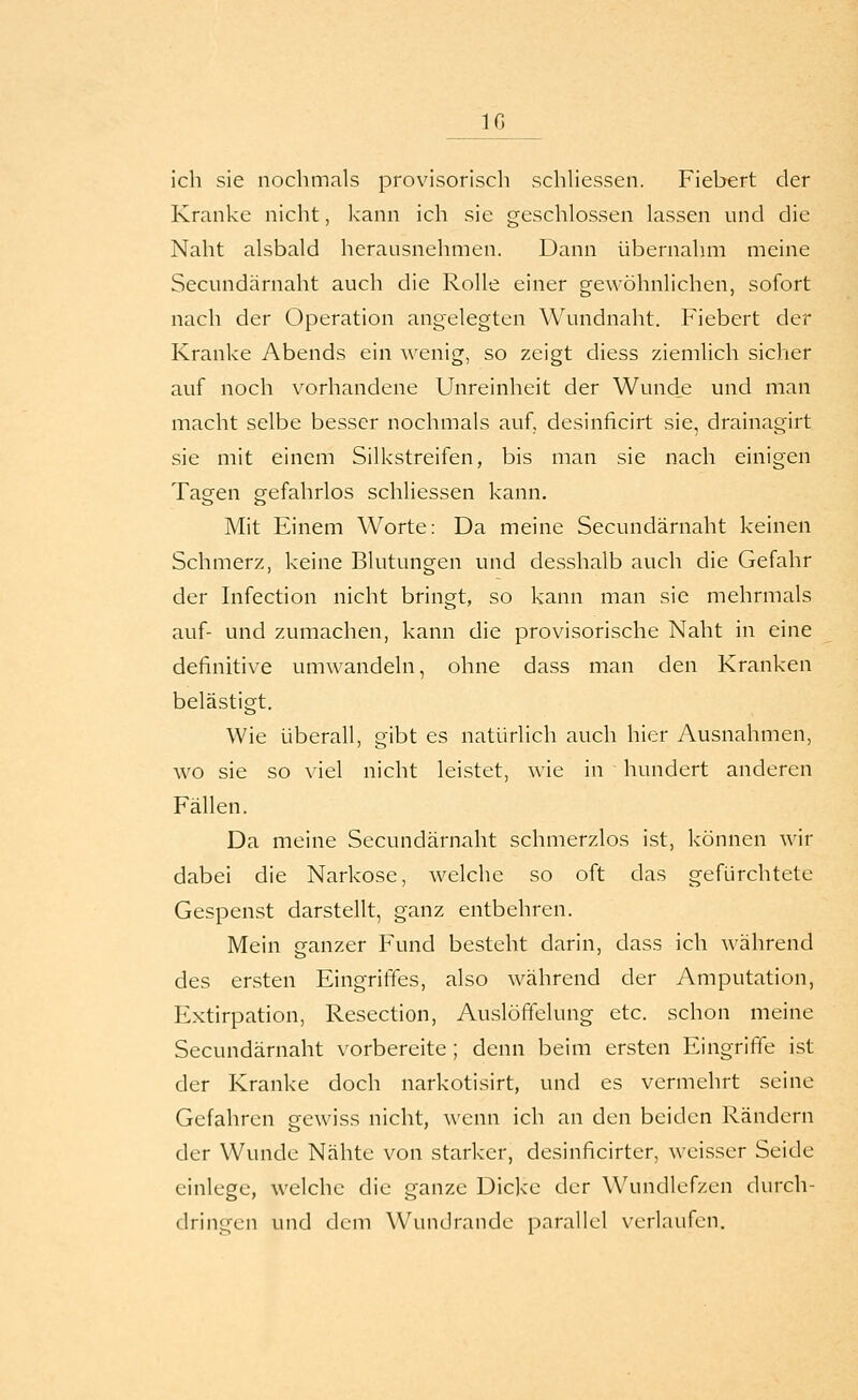 IG ich sie nochmals provisorisch schhessen. Fiebert der Kranke nicht, kann ich sie geschlossen lassen und die Naht alsbald herausnehmen. Dann übernahm meine Secundärnaht auch die Rolle einer gewöhnlichen, sofort nach der Operation angelegten Wundnaht. Fiebert der Kranke Abends ein wenig, so zeigt diess ziemlich sicher auf noch vorhandene Unreinheit der Wunde und man macht selbe besser nochmals auf, desinficirt sie, drainagirt sie mit einem Silkstreifen, bis man sie nach einigen Tagen gefahrlos schliessen kann. Mit Einem Worte: Da meine Secundärnaht keinen Schmerz, keine Blutungen und desshalb auch die Gefahr der Infection nicht bringt, so kann man sie mehrmals auf- und zumachen, kann die provisorische Naht in eine definitive umwandeln, ohne dass man den Kranken belästigt. Wie überall, gibt es natürlich auch hier Ausnahmen, wo sie so viel nicht leistet, wie in hundert anderen Fällen. Da meine Secundärnaht schmerzlos ist, können wir dabei die Narkose, welche so oft das gefürchtete Gespenst darstellt, ganz entbehren. Mein ganzer Fund besteht darin, dass ich während des ersten Eingriffes, also während der Amputation, Extirpation, Resection, Auslöfifelung etc. schon meine Secundärnaht vorbereite ; denn beim ersten Eingriffe ist der Kranke doch narkotisirt, und es vermehrt seine Gefahren gewiss nicht, wenn ich an den beiden Rändern der Wunde Nähte von starker, desinficirter, weisser Seide einlege, welche die ganze Dicke der Wundlefzen durch- dringen und dem Wundrande parallel verlaufen.