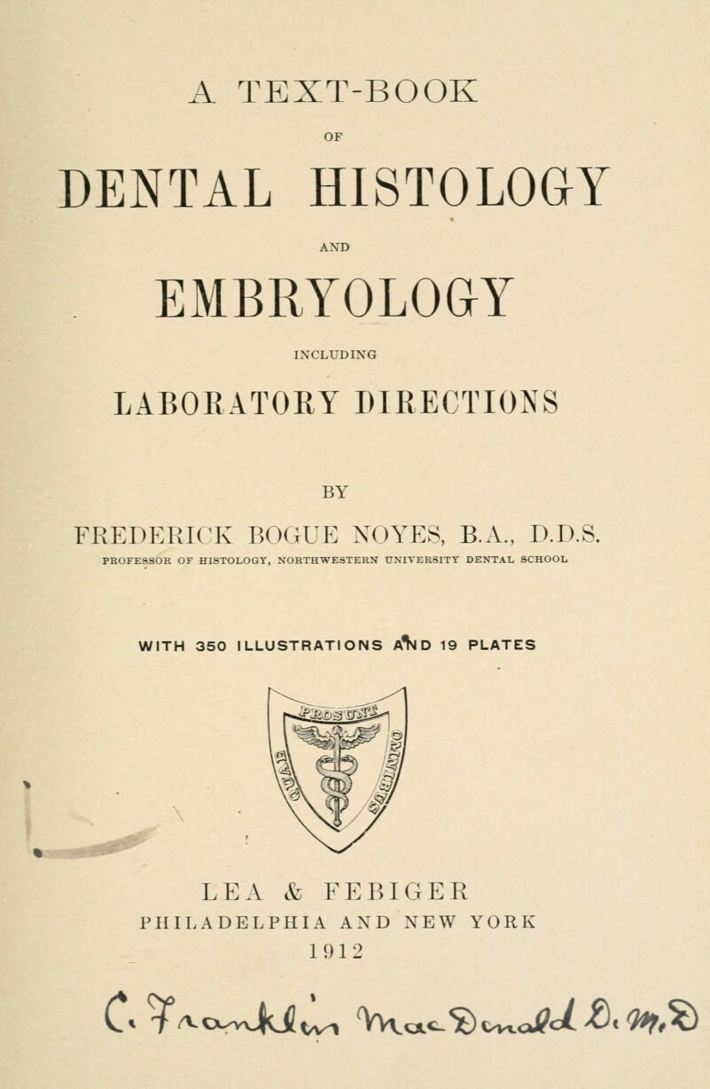 A TEXT-BOOK OF DENTAL HISTOLOGY AND EMBRYOLOGY IXCLUDIXG LABORATORY DIRECTIONS BY FREDERICK BOGUE NOYES, B.A., D.D.S. PROFESSOR OF HISTOLOGY, NORTHWESTERN UNIVERSITY DENTAL SCHOOL WITH 350 ILLUSTRATIONS A^ D 19 PLATES LEA & FEBIGER PHILADELPHIA AND NEW YORK 1912 C^/VcvwjMtU Vcx^^c^cJ?c/>8c^,?)