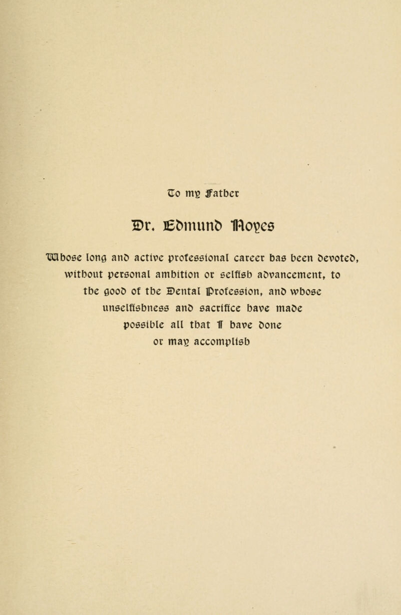 TLo ms ffatbet 2)r« I£^num& IRoijee Mboee long aiiD active professional career bas been Devoted, witbout personal ambition or selfisb advancement, to tbe 0OOD ot tbe Dental profession, anO wbose unselfisbness anD sacrifice bave maDe possible all tbat IT bave C>one or mas accomplisb