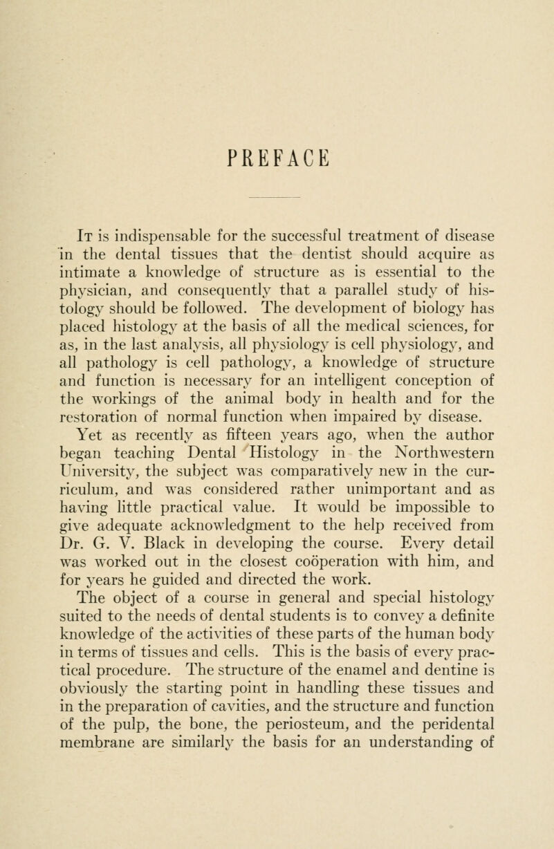 PREFACE It is indispensable for the successful treatment of disease in the dental tissues that the dentist should acquire as intimate a knowledge of structure as is essential to the physician, and consequently that a parallel study of his- tology should be followed. The development of biology has placed histolog}' at the basis of all the medical sciences, for as, in the last analysis, all physiology is cell physiology, and all pathology is cell pathology, a knowledge of structure and function is necessary for an intelligent conception of the workings of the animal body in health and for the restoration of normal function when impaired by disease. Yet as recently as fifteen years ago, when the author began teaching Dental Histology in the Northwestern University, the subject was comparatively new in the cur- riculum, and was considered rather unimportant and as having little practical value. It would be impossible to give adequate acknowledgment to the help received from Dr. G. V. Black in developing the course. Every detail was worked out in the closest cooperation with him, and for years he guided and directed the work. The object of a course in general and special histology suited to the needs of dental students is to convey a definite knowledge of the activities of these parts of the human bod}' in terms of tissues and cells. This is the basis of every prac- tical procedure. The structure of the enamel and dentine is obviously the starting point in handling these tissues and in the preparation of cavities, and the structure and function of the pulp, the bone, the periosteum, and the peridental membrane are similarly the basis for an understanding of