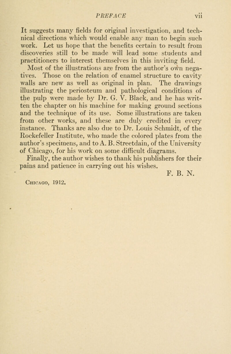 It suggests many fields for ot-iginal investigation, and tech- nical directions which would enable any man to begin such work. Let us hope that the benefits certain to result from discoveries still to be made will lead some students and practitioners to interest themselves in this inviting field. Most of the illustrations are from the author's own nega- tives. Those on the relation of enamel structure to cavity walls are new as well as original in plan. The drawings illustrating the periosteum and pathological conditions of the pulp were made by Dr. G. V. Black, and he has writ- ten the chapter on his machine for making ground sections and the technique of its use. Some illustrations are taken from other works, and these are duly credited in every instance. Thanks are also due to Dr. Louis Schmidt, of the Rockefeller Institute, who made the colored plates from the author's specimens, and to A. B. Streetdain, of the University of Chicago, for his work on some difficult diagrams. Finally, the author wishes to thank his publishers for their pains and patience in carrying out his wishes. F. B. N. Chicago, 1912.